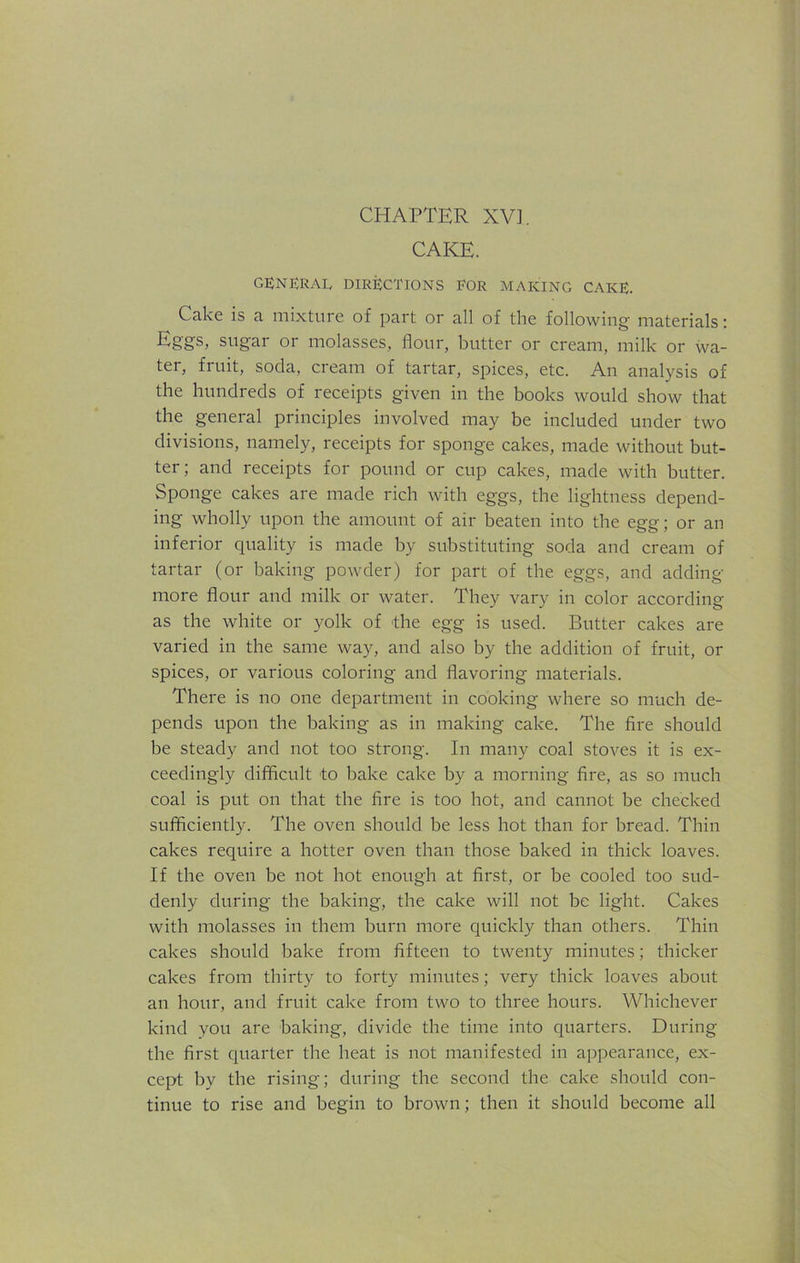 CAKE. GENERAL directions for making cake. Cake is a mixture of part or all of the following materials: Eggs, sugar or molasses, flour, butter or cream, milk or wa- ter, fruit, soda, cream of tartar, spices, etc. An analysis of the hundreds of receipts given in the books would show that the general principles involved may be included under two divisions, namely, receipts for sponge cakes, made without but- ter; and receipts for pound or cup cakes, made with butter. Sponge cakes are made rich with eggs, the lightness depend- ing wholly upon the amount of air beaten into the egg; or an inferior quality is made by substituting soda and cream of tartar (or baking powder) for part of the eggs, and adding- more flour and milk or water. They vary in color according as the white or yolk of the egg is used. Butter cakes are varied in the same way, and also by the addition of fruit, or spices, or various coloring and flavoring materials. There is no one department in cooking where so much de- pends upon the baking as in making cake. The fire should be steady and not too strong. In many coal stoves it is ex- ceedingly difficult to bake cake by a morning fire, as so much coal is put on that the fire is too hot, and cannot be checked sufficiently. The oven should be less hot than for bread. Thin cakes require a hotter oven than those baked in thick loaves. If the oven be not hot enough at first, or be cooled too sud- denly during the baking, the cake will not be light. Cakes with molasses in them burn more quickly than others. Thin cakes should bake from fifteen to twenty minutes; thicker cakes from thirty to forty minutes; very thick loaves about an hour, and fruit cake from two to three hours. Whichever kind you are baking, divide the time into quarters. During the first quarter the heat is not manifested in appearance, ex- cept by the rising; during the second the cake should con- tinue to rise and begin to brown; then it should become all