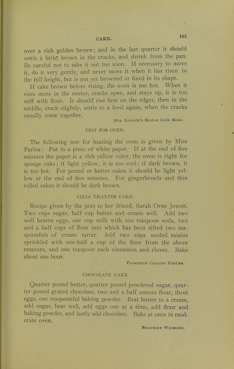 over a rich golden brown; and in the last quarter it should settle a little; brown in the cracks, and shrink from the pan. Be careful not to take it out too soon. If necessary to move it, do it very gently, and never move it when it has risen to the full height, but is not yet browned or fixed in its shape. If cake brown before rising, the oven is too hot. When it rises more in the center, cracks open, and stays up, it is too stiff with flour. It should rise first on the edges, then in the middle, crack slightly, settle to a level again, when the cracks usually come together. Mrs. Lincoln’s Boston Cook Book. TEST FOR OVEN. The following test for heating the oven is given by Miss Parloa: Put in a piece of white paper. If at the end of five minutes the paper is a rich yellow color, the oven is right for sponge cake; if light yellow, it is too cool; if dark brown, it is too hot. For pound or butter cakes it should be light yel- low at the end of five minutes. For gingerbreads and thin rolled cakes it should be dark brown. CELIA THAXTER CAKE. Recipe given by the poet to her friend, Sarah Orne Jewett. Two cups sugar, half cup butter and cream well. Add two well beaten eggs, one cup milk with one teaspoon soda, two and a half cups of flour into which has been sifted two tea- spoonfuls of cream tartar. Add two cups seeded raisins sprinkled with one-half a cup of the flour from the above measure, and one teaspoon each cinnamon and cloves. Bake about one hour. Florence Collins Porter. CHOCOLATE CAKE. Quarter pound butter, quarter pound powdered sugar, quar- ter pound grated chocolate, two and a half ounces flour, three eggs, one teaspoonful baking powder. Beat butter to a cream, add sugar, beat well, add eggs one at a time, add flour and baking powder, and lastly add chocolate. Bake at once in mod- erate oven. Beatrice Wigmore.