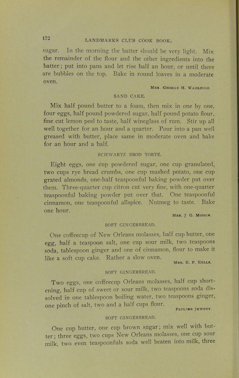 LANDMARKS CLUB COOK BOOK. sugar. In the morning the batter should be very light. Mix the remainder of the flour and the other ingredients into the batter; put into pans and let rise half an hour, or until there are bubbles on the top. Bake in round loaves in a moderate oven. Mrs. George H. Wadleigh SAND CAKE. Mix half pound butter to a foam, then mix in one by one, four eggs, half pound powdered sugar, half pound potato flour, fine cut lemon peel to taste, half wineglass of rum. Stir up all well together for an hour and a quarter. Pour into a pan well greased with butter, place same in moderate oven and bake for an hour and a half. SCHWARTZ BROD TORTE. Eight eggs, one cup powdered sugar, one cup granulated, two cups rye bread crumbs, one cup mashed potato, one cup grated almonds, one-half teaspoonful baking powder put over them. Three-quarter cup citron cut very fine, with one-quarter teaspoonful baking powder put over that. One teaspoonful cinnamon, one teaspoon ful allspice. Nutmeg to taste. Bake one hour. Mrs. J G. Mossw. SORT GINGERBREAD. One coffeecup of New Orleans molasses, half cup butter, one egg, half a teaspoon salt, one cup sour milk, two teaspoons soda, tablespoon ginger and one of cinnamon, flour to make it like a soft cup cake. Rather a slow oven. Mrs. E. P. Kells. SORT GINGERBREAD. Two eggs, one coffeecup Orleans molasses, half cup short- ening, half cup of sweet or sour milk, two teaspoons soda dis- solved in one tablespoon boiling water, two teaspoons ginger, one pinch of salt, two and a half cups flour. 1 Pauline Jewett. SORT GINGERBREAD. One cup butter, one cup brown sugar; mix well with but- ter ; three eggs, two cups New Orleans molasses, one cup sour milk, two even teaspoonfuls soda well beaten into milk, three