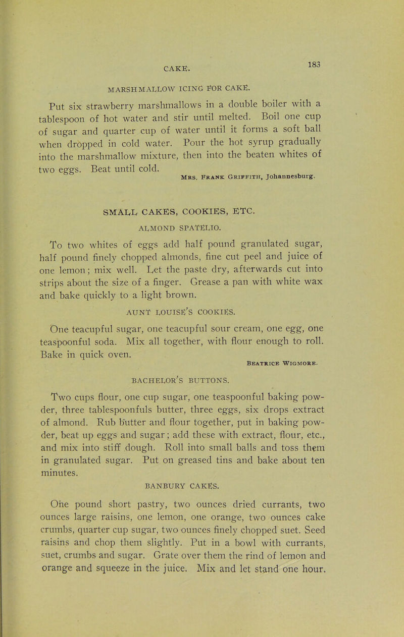 MARSHMALLOW ICING EOR CAKE. Put six strawberry marshmallows in a double boiler with a tablespoon of hot water and stir until melted. Boil one cup of sugar and quarter cup of water until it forms a soft ball when dropped in cold water. Pour the hot syrup gradually into the marshmallow mixture, then into the beaten whites of two eggs. Beat until cold. Mrs. Frank Griffith, Johannesburg. SMALL CAKES, COOKIES, ETC. almond spatelio. To two whites of eggs add half pound granulated sugar, half pound finely chopped almonds, fine cut peel and juice of one lemon; mix well. Let the paste dry, afterwards cut into strips about the size of a finger. Grease a pan with white wax and bake quickly to a light brown. aunt louise’s cookies. One teacupful sugar, one teacupful sour cream, one egg, one teaspoonful soda. Mix all together, with flour enough to roll. Bake in quick oven. Beatrice Wigmoee. bachelor’s BUTTONS. Two cups flour, one cup sugar, one teaspoonful baking pow- der, three tablespoonfuls butter, three eggs, six drops extract of almond. Rub butter and flour together, put in baking pow- der, beat up eggs and sugar; add these with extract, flour, etc., and mix into stiff dough. Roll into small balls and toss them in granulated sugar. Put on greased tins and bake about ten minutes. BANBURY CAKES. One pound short pastry, two ounces dried currants, two ounces large raisins, one lemon, one orange, two ounces cake crumbs, quarter cup sugar, two ounces finely chopped suet. Seed raisins and chop them slightly. Put in a bowl with currants, suet, crumbs and sugar. Grate over them the rind of lemon and orange and squeeze in the juice. Mix and let stand one hour.