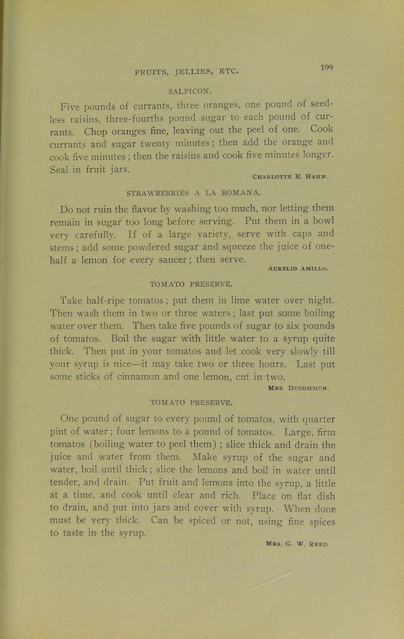 SALPICON. Five pounds of currants, three oranges, one pound of seed- less raisins, three-fourths pound sugar to each pound of cui- rants. Chop oranges fine, leaving out the peel of one. Cook currants and sugar twenty minutes; then add the orange and cook five minutes; then the raisins and cook five minutes longer. Seal in fruit jars. Charlotte E. Hahn. strawberries A LA ROMANA. Do not ruin the flavor by washing too much, nor letting them remain in sugar too long before serving. Put them in a bowl very carefully. If of a large variety, serve with caps and stems; add some powdered sugar and squeeze the juice of one- half a lemon for every saucer; then serve. Aurelio AMILLO. TOMATO PRESERVE. Take half-ripe tomatos ; put them in lime water over night. Then wash them in two or three waters; last put some boiling water over them. Then take five pounds of sugar to six pounds of tomatos. Boil the sugar with little water to a syrup quite thick. Then put in your tomatos and let cook very slowly till your syrup is nice—it may take two or three hours. Last put some sticks of cinnamon and one lemon, cut in two. Mrs Ducommun. TOMATO PRESERVE. One pound of sugar to every pound of tomatos, with quarter pint of water; four lemons to a pound of tomatos. Large, firm tomatos (boiling water to peel them) ; slice thick and drain the juice and water from them. Make syrup of the sugar and water, boil until thick; slice the lemons and boil in water until tender, and drain. Put fruit and lemons into the syrup, a little at a time, and cook until clear and rich. Place on flat dish to drain, and put into jars and cover with syrup. When done must he very thick. Can be spiced or not, using fine spices to taste in the syrup.