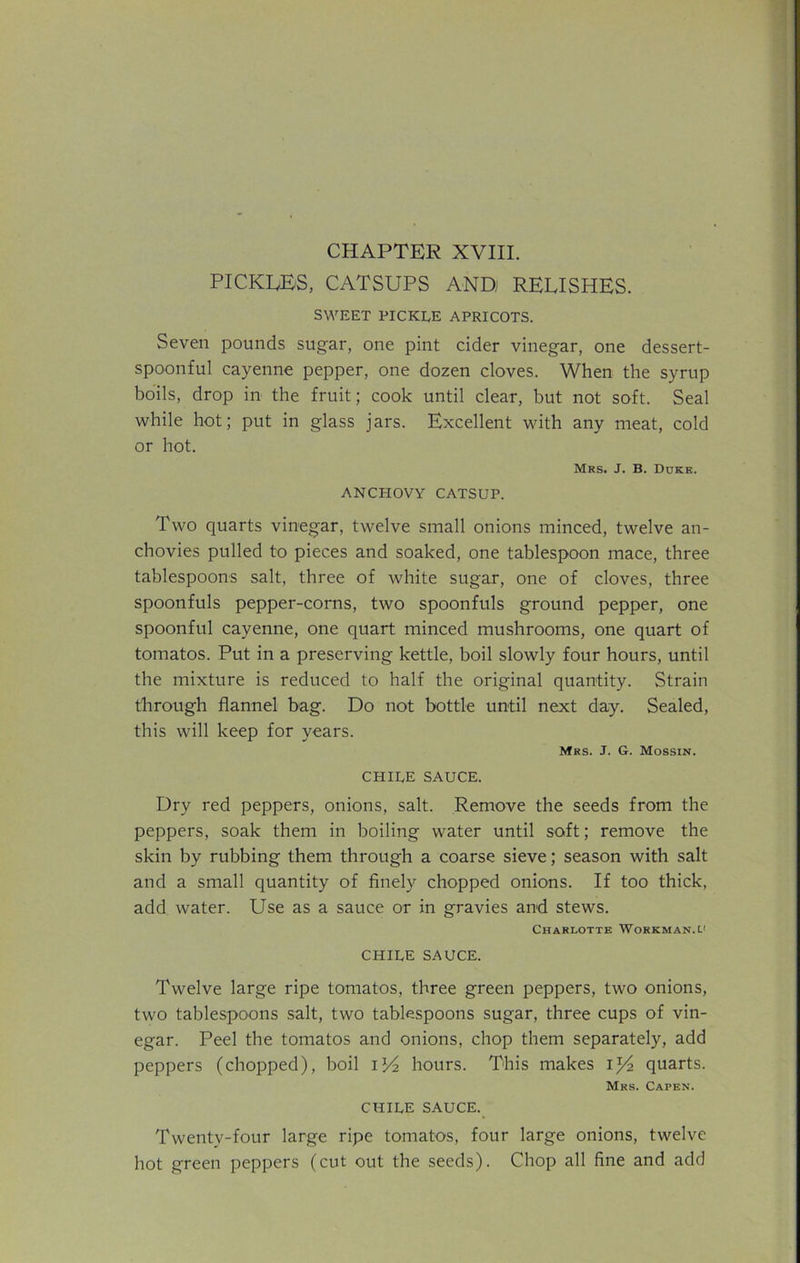 CHAPTER XVIII. PICKERS, CATSUPS AND RELISHES. SWEET PICKLE APRICOTS. Seven pounds sugar, one pint cider vinegar, one dessert- spoonful cayenne pepper, one dozen cloves. When the syrup boils, drop in the fruit; cook until clear, but not soft. Seal while hot; put in glass jars. Excellent with any meat, cold or hot. Mrs. J. B. Duke. ANCHOVY CATSUP. Two quarts vinegar, twelve small onions minced, twelve an- chovies pulled to pieces and soaked, one tablespoon mace, three tablespoons salt, three of white sugar, one of cloves, three spoonfuls pepper-corns, two spoonfuls ground pepper, one spoonful cayenne, one quart minced mushrooms, one quart of tomatos. Put in a preserving kettle, boil slowly four hours, until the mixture is reduced to half the original quantity. Strain through flannel bag. Do not bottle until next day. Sealed, this will keep for years. Mrs. J. G. Mossin. CHILE SAUCE. Dry red peppers, onions, salt. Remove the seeds from the peppers, soak them in boiling water until soft; remove the skin by rubbing them through a coarse sieve; season with salt and a small quantity of finely chopped onions. If too thick, add water. Use as a sauce or in gravies and stews. Charlotte Workman, CHILE SAUCE. Twelve large ripe tomatos, three green peppers, two onions, two tablespoons salt, two tablespoons sugar, three cups of vin- egar. Peel the tomatos and onions, chop them separately, add peppers (chopped), boil il/2 hours. This makes il/2 quarts. Mrs. Capen. CHILE SAUCE. Twenty-four large ripe tomatos, four large onions, twelve hot green peppers (cut out the seeds). Chop all fine and add