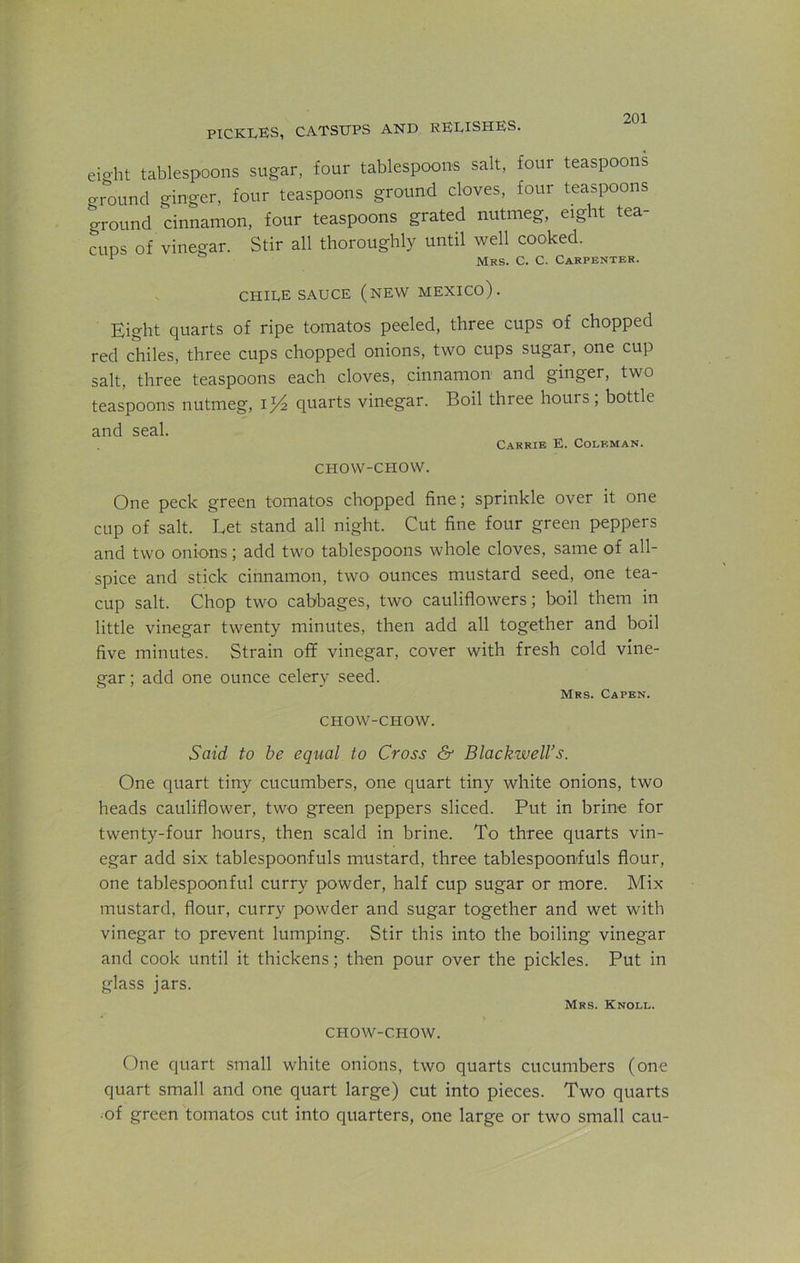 PICKLES, CATSUPS AND RELISHES. eight tablespoons sugar, four tablespoons salt, four teaspoons o-round ginger, four teaspoons ground cloves, four teaspoons ground cinnamon, four teaspoons grated nutmeg, eight tea- cups of vinegar. Stir all thoroughly until well cooked. r Mrs. C. C. Carpenter. CHILE SAUCE (NEW MEXICO). Eight quarts of ripe tomatos peeled, three cups of chopped red chiles, three cups chopped onions, two cups sugar, one cup salt, three teaspoons each cloves, cinnamon and ginger, two teaspoons nutmeg, il/2 quarts vinegar. Boil three hours; bottle and seal. Carrie E. Coleman. CHOW-CHOW. One peck green tomatos chopped fine; sprinkle over it one cup of salt. Let stand all night. Cut fine four green peppers and two onions; add two tablespoons whole cloves, same of all- spice and stick cinnamon, two ounces mustard seed, one tea- cup salt. Chop two cabbages, two cauliflowers; boil them in little vinegar twenty minutes, then add all together and boil five minutes. Strain off vinegar, cover with fresh cold vine- gar ; add one ounce celery seed. Mrs. Capen. CHOW-CHOW. Said to be equal to Cross & Blackwell's. One quart tiny cucumbers, one quart tiny white onions, two heads cauliflower, two green peppers sliced. Put in brine for twenty-four hours, then scald in brine. To three quarts vin- egar add six tablespoonfuls mustard, three tablespoonfuls flour, one tablespoonful curry powder, half cup sugar or more. Mix mustard, flour, curry powder and sugar together and wet with vinegar to prevent lumping. Stir this into the boiling vinegar and cook until it thickens; then pour over the pickles. Put in glass jars. Mrs. Knoll. CHOW-CHOW. One quart small white onions, two quarts cucumbers (one quart small and one quart large) cut into pieces. Two quarts of green tomatos cut into quarters, one large or two small cau-