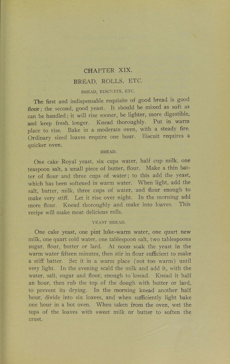 CHAPTER XIX. BREAD, ROLLS, ETC. BREAD, BISCUITS, ETC. The first and indispensable requisite of good bread is good flour; the second, good yeast. It should be mixed as soft as can be handled; it will rise sooner, be lighter, more digestible, and keep fresh longer. Knead thoroughly. Put in warm place to rise. Bake in a moderate oven, with a steady fire. Ordinary sized loaves require one hour. Biscuit requires a quicker oven. BREAD. One cake Royal yeast, six cups water, half cup milk, one teaspoon salt, a small piece of butter, flour. Make a thin bat- ter of flour and three cups of water; to this add the yeast, which has been softened in warm water. When light, add the salt, butter, milk, three cups of water, and flour enough to make very stiff. Let it rise over night. In the morning add more flour. Knead .thoroughly and make into loaves. This recipe will make most delicious rolls. YEAST BREAD. One cake yeast, one pint luke-warm water, one quart new milk, one quart cold water, one tablespoon salt, two tablespoons sugar, flour, butter or lard. At noon soak the yeast in the warm water fifteen minutes, then stir in flour sufficient to make a stiff batter. Set it in a warm place (not too warm) until very light. In the evening scald the milk and add it, with the water, salt, sugar and flour, enough to knead. Knead it half an hour, then rub the top of the dough with butter or lard, to prevent its drying. In the morning knead another half hour, divide into six loaves, and when sufficiently light bake one hour in a hot oven. When taken from the oven, wet the tops of the loaves with sweet milk or butter to soften the crust.