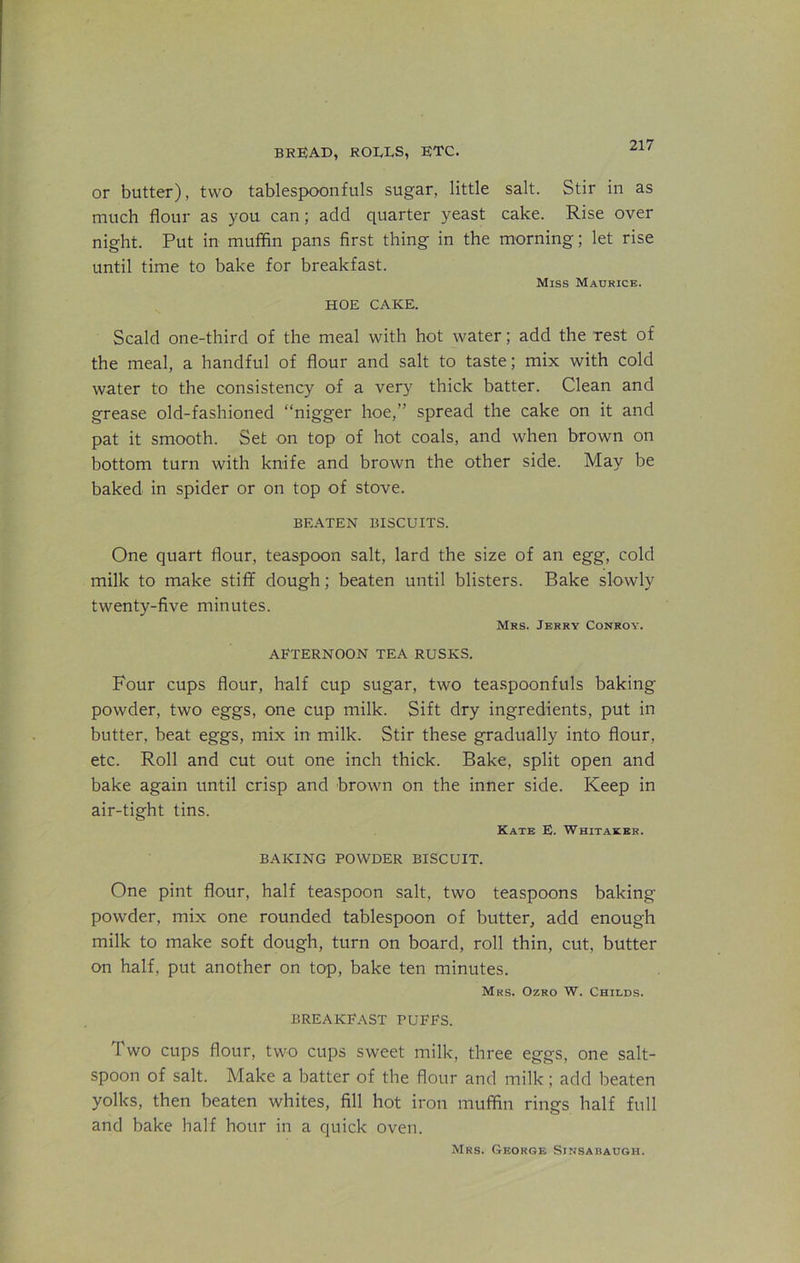 or butter), two tablespoonfuls sugar, little salt. Stir in as much flour as you can; add quarter yeast cake. Rise over night. Put in muffin pans first thing in the morning; let rise until time to bake for breakfast. Miss Maurice. HOE CAKE. Scald one-third of the meal with hot water; add the rest of the meal, a handful of flour and salt to taste; mix with cold water to the consistency of a very thick batter. Clean and grease old-fashioned “nigger hoe,” spread the cake on it and pat it smooth. Set on top of hot coals, and when brown on bottom turn with knife and brown the other side. May be baked in spider or on top of stove. BEATEN BISCUITS. One quart flour, teaspoon salt, lard the size of an egg, cold milk to make stiff dough; beaten until blisters. Bake slowly twenty-five minutes. Mrs. Jerry Conroy. AFTERNOON TEA RUSKS. Four cups flour, half cup sugar, two teaspoonfuls baking- powder, two eggs, one cup milk. Sift dry ingredients, put in butter, beat eggs, mix in milk. Stir these gradually into flour, etc. Roll and cut out one inch thick. Bake, split open and bake again until crisp and brown on the inner side. Keep in air-tight tins. Kate E. Whitaker. BAKING POWDER BISCUIT. One pint flour, half teaspoon salt, two teaspoons baking- powder, mix one rounded tablespoon of butter, add enough milk to make soft dough, turn on board, roll thin, cut, butter on half, put another on top, bake ten minutes. Mrs. Ozro W. Childs. BREAKFAST PUFFS. Two cups flour, two cups sweet milk, three eggs, one salt- spoon of salt. Make a batter of the flour and milk; add beaten yolks, then beaten whites, fill hot iron muffin rings half full and bake half hour in a quick oven. Mrs. George Sinsabaugh.