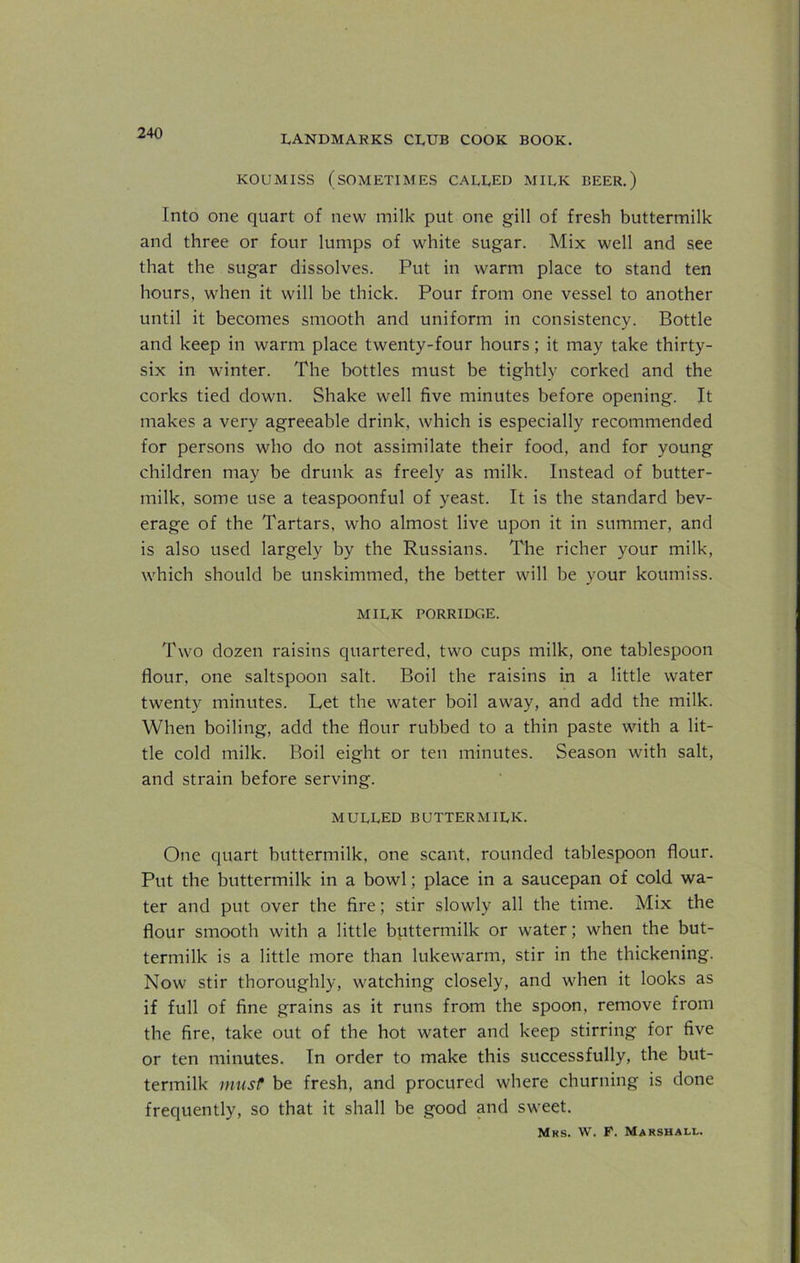 LANDMARKS CLUB COOK BOOK. KOUMISS (SOMETIMES CALLED MILK BEER.) Into one quart of new milk put one gill of fresh buttermilk and three or four lumps of white sugar. Mix well and see that the sugar dissolves. Put in warm place to stand ten hours, when it will be thick. Pour from one vessel to another until it becomes smooth and uniform in consistency. Bottle and keep in warm place twenty-four hours; it may take thirty- six in winter. The bottles must be tightly corked and the corks tied down. Shake well five minutes before opening. It makes a very agreeable drink, which is especially recommended for persons who do not assimilate their food, and for young children may be drunk as freely as milk. Instead of butter- milk, some use a teaspoonful of yeast. It is the standard bev- erage of the Tartars, who almost live upon it in summer, and is also used largely by the Russians. The richer your milk, which should be unskimmed, the better will be your koumiss. MILK PORRIDGE. Two dozen raisins quartered, two cups milk, one tablespoon flour, one saltspoon salt. Boil the raisins in a little water twenty minutes. Let the water boil away, and add the milk. When boiling, add the flour rubbed to a thin paste with a lit- tle cold milk. Boil eight or ten minutes. Season with salt, and strain before serving. MULLED BUTTERMILK. One quart buttermilk, one scant, rounded tablespoon flour. Put the buttermilk in a bowl; place in a saucepan of cold wa- ter and put over the fire; stir slowly all the time. Mix the flour smooth with a little buttermilk or water; when the but- termilk is a little more than lukewarm, stir in the thickening. Now stir thoroughly, watching closely, and when it looks as if full of fine grains as it runs from the spoon, remove from the fire, take out of the hot water and keep stirring for five or ten minutes. In order to make this successfully, the but- termilk must be fresh, and procured where churning is done frequently, so that it shall be good and sweet. Mrs. W. F. Marshall.