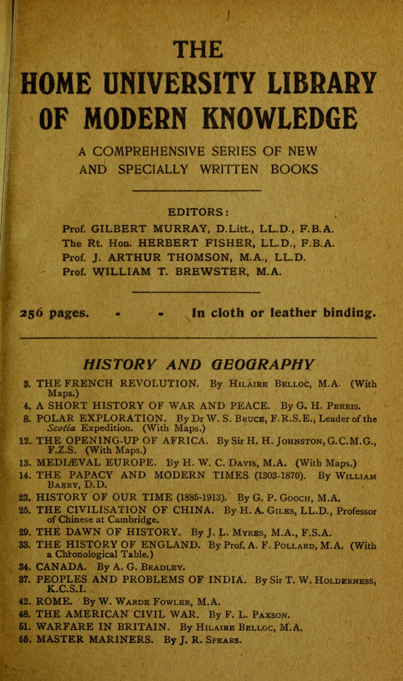 I THE HOME UNIVERSITY LIBRARY OF MODERN KNOWLEDGE A COMPREHENSIVE SERIES OF NEW AND SPECIALLY WRITTEN BOOKS EDITORS: Prof. GILBERT MURRAY, D.Litt., LL.D., F.B.A. The Rt. Hon. HERBERT FISHER, LL.D., F.B.A. Prof. J. ARTHUR THOMSON, M.A., LL.D. Prof. WILLIAM T. BREWSTER, M.A. 256 pages. - - In cloth or leather binding. HISTORY AND GEOGRAPHY 3. THE FRENCH REVOLUTION. By Hilaire Belloc, M.A. (With Maps.) 4. A SHORT HISTORY OF WAR AND PEACE. By G. H. Perris. 8. POLAR EXPLORATION. By Dr W. S. Bruce, F.R.S.E., Leader of the Scotia Expedition. (With Maps.) 12. THE OPENING-UP OF AFRICA. By Sir H. H. Johnston, G.C.M.G., F.Z.S. (With Maps.) 13. MEDIAEVAL EUROPE. By H. W. C. Davis, M.A. (With Maps.) 14. THE PAPACY AND MODERN TIMES (1303-1870). By William Basry, d.d. 23. HISTORY OF OUR TIME (1885-1913). By G. P. Gooch, M.A. 25. THE CIVILISATION OF CHINA. By H. A. Giles, LL.D., Professor of Chinese at Cambridge. 29. THti DAWN OF HISTORY. By J. L. Myres, M.A., F.S.A. 33. THE HISTORY OF ENGLAND. By Prof. A. F. Pollard, M.A. (With a Chronological Table.) 34. CANADA. By A. G. Bradley. 37. PEOPLES AND PROBLEMS OF INDIA. By Sir T. W. Holderness, K.C.S.I. 42. ROME. By W. Wards Fowler, M.A. 48. THE AMERICAN CIVIL WAR. By F. L. Paxson. 51. WARFARE IN BRITAIN. By Hilaire Belloc, M.A. 65. MASTER MARINERS. By J. R. Spears.