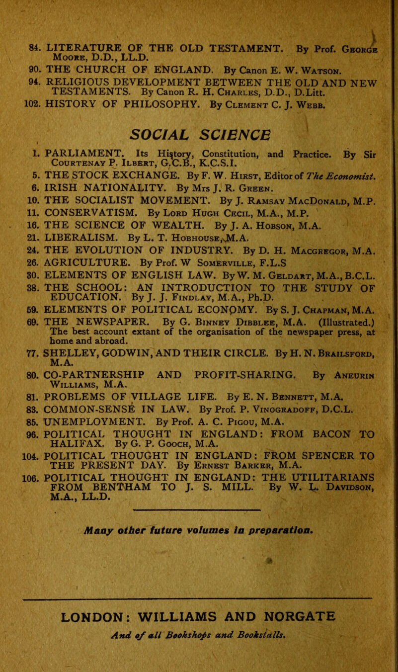 84. LITERATURE OF THE OLD TESTAMENT. By Prof. GeorGe Moore, D.D., LL.D. 90. THE CHURCH OF ENGLAND. By Canon E. W. Watson. 94. RELIGIOUS DEVELOPMENT BETWEEN THE OLD AND NEW TESTAMENTS. By Canon R. H. Charles, D.D., D.Litt. 102. HISTORY OF PHILOSOPHY. By Clement C. J. Webb. SOCIAL SCIENCE 1. PARLIAMENT. Its History, Constitution, and Practice. By Sir Courtenay P. Ilbert, G.C.B., K.C.S.I. 5. THE STOCK EXCHANGE. By F. W. Hirst, Editor of The Economist. 6. IRISH NATIONALITY. By Mrs J. R. Green. 10. THE SOCIALIST MOVEMENT. By J. Ramsay MacDonald, M.P. 11. CONSERVATISM. By Lord Hugh Cecil, M.A., M.P. 16. THE SCIENCE OF WEALTH. By J. A. Hobson, M.A. 21. LIBERALISM. By L. T. Hobhouse.xM.A. 24. THE EVOLUTION OF INDUSTRY. By D. H. Macgregor, M.A. 26. AGRICULTURE. By Prof. W Somerville, F.L.S 30. ELEMENTS OF ENGLISH LAW. By W. M. Geldart, M.A., B.C.L. 38. THE SCHOOL: AN INTRODUCTION TO THE STUDY OF EDUCATION. By J. J. Findlay, M.A., Ph.D. 69. ELEMENTS OF POLITICAL ECONPMY. By S. J. Chapman, M.A. 69. THE NEWSPAPER. By G. Binney Dibblee, M.A. (Illustrated.) The best account extant of the organisation of the newspaper press, at home and abroad. 77. SHELLEY, GODWIN, AND THEIR CIRCLE. By H. N. Brailsford, M.A. 80. CO-PARTNERSHIP AND PROFIT-SHARING. By Aneurin Williams, M.A. 81. PROBLEMS OF VILLAGE LIFE. By E. N. Bennett, M.A. 83. COMMON-SENS^ IN LAW. By Prof. P. Vinogradoff, D.C.L. 85. UNEMPLOYMENT. By Prof. A. C. Pigou, M.A. 96. POLITICAL THOUGHT IN ENGLAND: FROM BACON TO HALIFAX. By G. P. Gooch, M.A. 104. POLITICAL THOUGHT IN ENGLAND: FROM SPENCER TO THE PRESENT DAY. By Ernest Barker, M.A. 106. POLITICAL THOUGHT IN ENGLAND: THE UTILITARIANS FROM BENTHAM TO J. S. MILL. By W. L. Davidson, M.A., LL.D. Many other future volumes in preparation. LONDON: WILLIAMS AND NORGATE And of all Bookshops and Bookstalls.