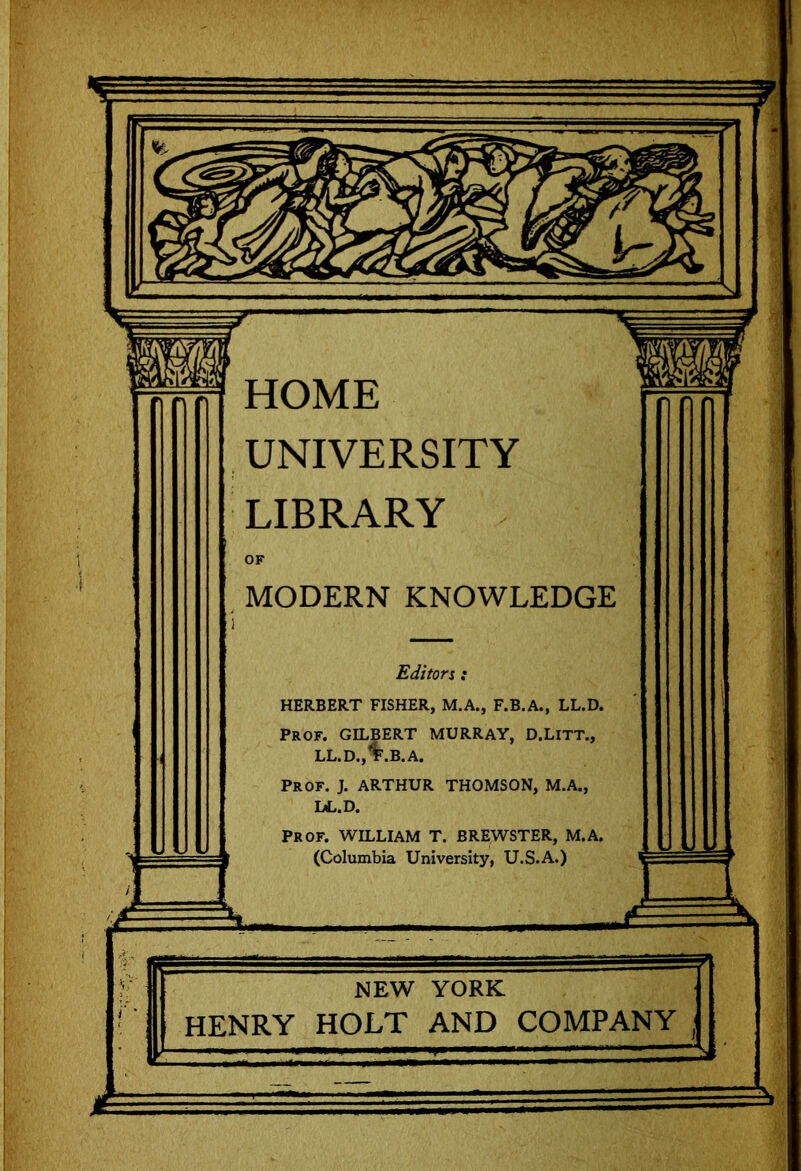 HOME UNIVERSITY LIBRARY MODERN KNOWLEDGE Editor % : HERBERT FISHER, M.A., F.B.A., LL.D. Prof. GILBERT MURRAY, D.LlTT., %.B.A. J. ARTHUR THOMSON, M.A., LL.D. Prof. WILLIAM T. BREWSTER, M.A. University, U.S.A.)