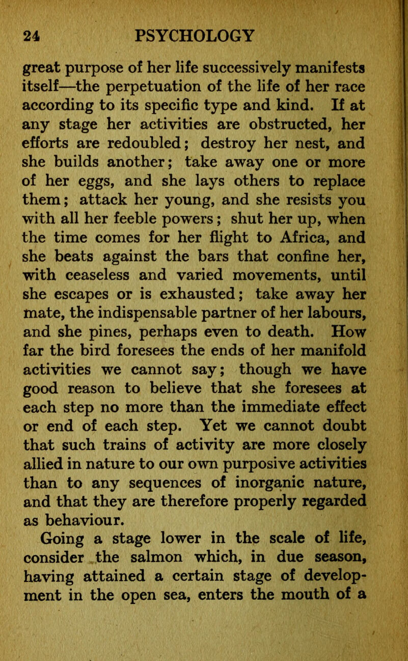 great purpose of her life successively manifests itself—the perpetuation of the life of her race according to its specific type and kind. If at any stage her activities are obstructed, her efforts are redoubled; destroy her nest, and she builds another; take away one or more of her eggs, and she lays others to replace them; attack her young, and she resists you with all her feeble powers; shut her up, when the time comes for her flight to Africa, and she beats against the bars that confine her, with ceaseless and varied movements, until she escapes or is exhausted; take away her mate, the indispensable partner of her labours, and she pines, perhaps even to death. How far the bird foresees the ends of her manifold activities we cannot say; though we have good reason to believe that she foresees at each step no more than the immediate effect or end of each step. Yet we cannot doubt that such trains of activity are more closely allied in nature to our own purposive activities than to any sequences of inorganic nature, and that they are therefore properly regarded as behaviour. Going a stage lower in the scale of life, consider the salmon which, in due season, having attained a certain stage of develop- ment in the open sea, enters the mouth of a