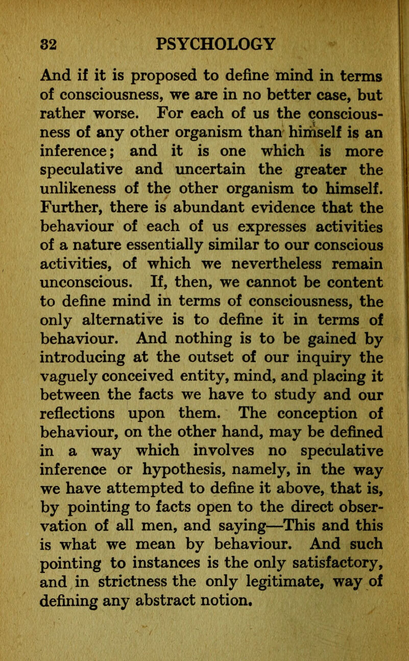 And if it is proposed to define mind in terms of consciousness, we are in no better case, but rather worse. For each of us the conscious- ness of any other organism than himself is an inference; and it is one which is more speculative and uncertain the greater the unlikeness of the other organism to himself. Further, there is abundant evidence that the behaviour of each of us expresses activities of a nature essentially similar to our conscious activities, of which we nevertheless remain unconscious. If, then, we cannot be content to define mind in terms of consciousness, the only alternative is to define it in terms of behaviour. And nothing is to be gained by introducing at the outset of our inquiry the vaguely conceived entity, mind, and placing it between the facts we have to study and our reflections upon them. The conception of behaviour, on the other hand, may be defined in a way which involves no speculative inference or hypothesis, namely, in the way we have attempted to define it above, that is, by pointing to facts open to the direct obser- vation of all men, and saying—This and this is what we mean by behaviour. And such pointing to instances is the only satisfactory, and in strictness the only legitimate, way of defining any abstract notion.