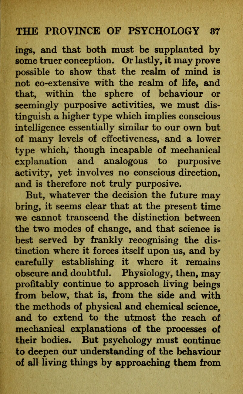 ings, and that both must be supplanted by some truer conception. Or lastly, it may prove possible to show that the realm of mind is not co-extensive with the realm of life, and that, within the sphere of behaviour or seemingly purposive activities, we must dis- tinguish a higher type which implies conscious intelligence essentially similar to our own but of many levels of effectiveness, and a lower type which, though incapable of mechanical explanation and analogous to purposive activity, yet involves no conscious direction, and is therefore not truly purposive. But, whatever the decision the future may bring, it seems clear that at the present time we cannot transcend the distinction between the two modes of change, and that science is best served by frankly recognising the dis- tinction where it forces itself upon us, and by carefully establishing it where it remains obscure and doubtful. Physiology, then, may profitably continue to approach living beings from below, that is, from the side and with the methods of physical and chemical science, and to extend to the utmost the reach of mechanical explanations of the processes of their bodies. But psychology must continue to deepen our understanding of the behaviour of all living things by approaching them from