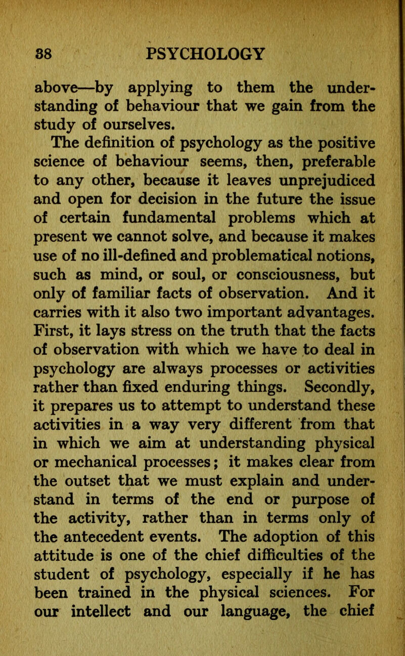 above—by applying to them the under- standing of behaviour that we gain from the study of ourselves. The definition of psychology as the positive science of behaviour seems, then, preferable to any other, because it leaves unprejudiced and open for decision in the future the issue of certain fundamental problems which at present we cannot solve, and because it makes use of no ill-defined and problematical notions, such as mind, or soul, or consciousness, but only of familiar facts of observation. And it carries with it also two important advantages. First, it lays stress on the truth that the facts of observation with which we have to deal in psychology are always processes or activities rather than fixed enduring things. Secondly, it prepares us to attempt to understand these activities in a way very different from that in which we aim at understanding physical or mechanical processes; it makes clear from the outset that we must explain and under- stand in terms of the end or purpose of the activity, rather than in terms only of the antecedent events. The adoption of this attitude is one of the chief difficulties of the student of psychology, especially if he has been trained in the physical sciences. For our intellect and our language, the chief