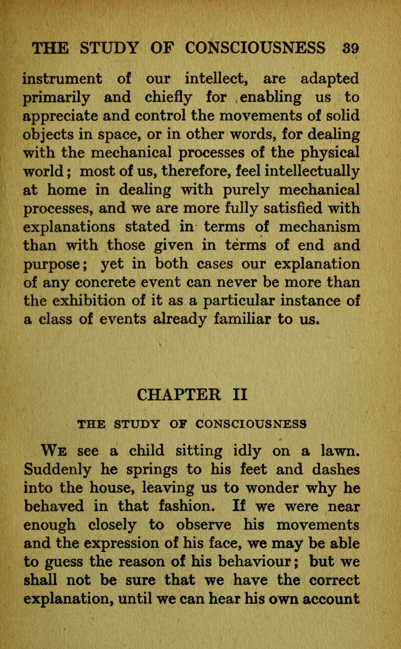 instrument of our intellect, are adapted primarily and chiefly for enabling us to appreciate and control the movements of solid objects in space, or in other words, for dealing with the mechanical processes of the physical world; most of us, therefore, feel intellectually at home in dealing with purely mechanical processes, and we are more fully satisfied with explanations stated in terms of mechanism than with those given in terms of end and purpose; yet in both cases our explanation of any concrete event can never be more than the exhibition of it as a particular instance of a class of events already familiar to us. CHAPTER II THE STUDY OF CONSCIOUSNESS We see a child sitting idly on a lawn. Suddenly he springs to his feet and dashes into the house, leaving us to wonder why he behaved in that fashion. If we were near enough closely to observe his movements and the expression of his face, we may be able to guess the reason of his behaviour; but we shall not be sure that we have the correct explanation, until we can hear his own account