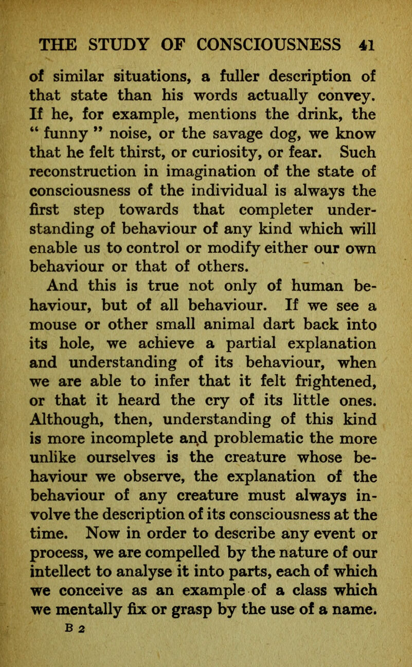 of similar situations, a fuller description of that state than his words actually convey. If he, for example, mentions the drink, the “ funny ” noise, or the savage dog, we know that he felt thirst, or curiosity, or fear. Such reconstruction in imagination of the state of consciousness of the individual is always the first step towards that completer under- standing of behaviour of any kind which will enable us to control or modify either our own behaviour or that of others. And this is true not only of human be- haviour, but of all behaviour. If we see a mouse or other small animal dart back into its hole, we achieve a partial explanation and understanding of its behaviour, when we are able to infer that it felt frightened, or that it heard the cry of its little ones. Although, then, understanding of this kind is more incomplete and problematic the more unlike ourselves is the creature whose be- haviour we observe, the explanation of the behaviour of any creature must always in- volve the description of its consciousness at the time. Now in order to describe any event or process, we are compelled by the nature of our intellect to analyse it into parts, each of which we conceive as an example of a class which we mentally fix or grasp by the use of a name.