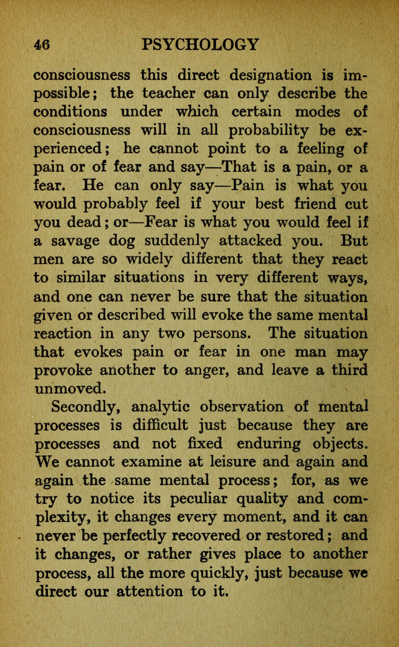 consciousness this direct designation is im- possible; the teacher can only describe the conditions under which certain modes of consciousness will in all probability be ex- perienced; he cannot point to a feeling of pain or of fear and say—That is a pain, or a fear. He can only say—Pain is what you would probably feel if your best friend cut you dead; or—Fear is what you would feel if a savage dog suddenly attacked you. But men are so widely different that they react to similar situations in very different ways, and one can never be sure that the situation given or described will evoke the same mental reaction in any two persons. The situation that evokes pain or fear in one man may provoke another to anger, and leave a third unmoved. Secondly, analytic observation of mental processes is difficult just because they are processes and not fixed enduring objects. We cannot examine at leisure and again and again the same mental process; for, as we try to notice its peculiar quality and com- plexity, it changes every moment, and it can never be perfectly recovered or restored; and it changes, or rather gives place to another process, all the more quickly, just because we direct our attention to it.