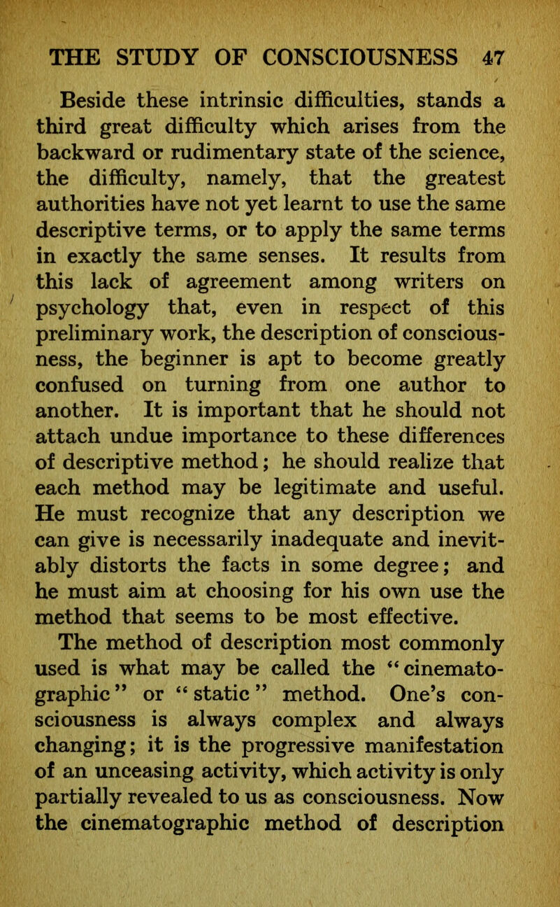 Beside these intrinsic difficulties, stands a third great difficulty which arises from the backward or rudimentary state of the science, the difficulty, namely, that the greatest authorities have not yet learnt to use the same descriptive terms, or to apply the same terms in exactly the same senses. It results from this lack of agreement among writers on psychology that, even in respect of this preliminary work, the description of conscious- ness, the beginner is apt to become greatly confused on turning from one author to another. It is important that he should not attach undue importance to these differences of descriptive method; he should realize that each method may be legitimate and useful. He must recognize that any description we can give is necessarily inadequate and inevit- ably distorts the facts in some degree; and he must aim at choosing for his own use the method that seems to be most effective. The method of description most commonly used is what may be called the “ cinemato- graphic” or “static” method. One’s con- sciousness is always complex and always changing; it is the progressive manifestation of an unceasing activity, which activity is only partially revealed to us as consciousness. Now the cinematographic method of description