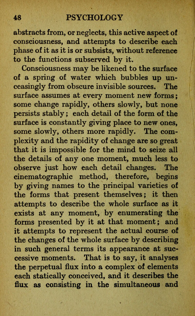 abstracts from, or neglects, this active aspect of consciousness, and attempts to describe each phase of it as it is or subsists, without reference to the functions subserved by it. Consciousness may be likened to the surface of a spring of water which bubbles up un- ceasingly from obscure invisible sources. The surface assumes at every moment new forms; some change rapidly, others slowly, but none persists stably; each detail of the form of the surface is constantly giving place to new ones, some slowly, others more rapidly. The com- plexity and the rapidity of change are so great that it is impossible for the mind to seize all the details of any one moment, much less to observe just how each detail changes. The cinematographic method, therefore, begins by giving names to the principal varieties of the forms that present themselves; it then attempts to describe the whole surface as it exists at any moment, by enumerating the forms presented by it at that moment; and it attempts to represent the actual course of the changes of the whole surface by describing in such general terms its appearance at suc- cessive moments. That is to say, it analyses the perpetual flux into a complex of elements each statically conceived, and it describes the flux as consisting in the simultaneous and