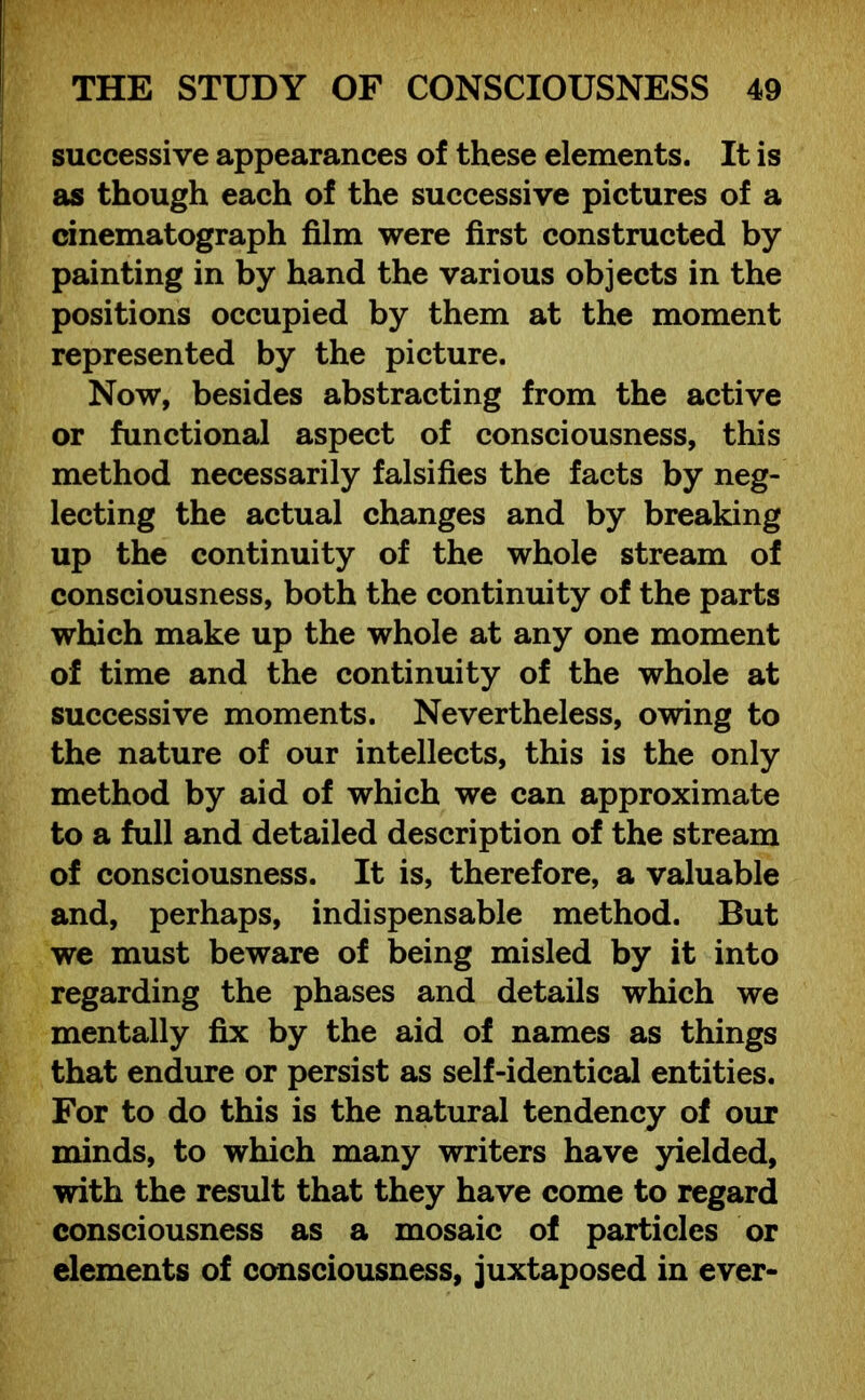 successive appearances of these elements. It is as though each of the successive pictures of a cinematograph film were first constructed by painting in by hand the various objects in the positions occupied by them at the moment represented by the picture. Now, besides abstracting from the active or functional aspect of consciousness, this method necessarily falsifies the facts by neg- lecting the actual changes and by breaking up the continuity of the whole stream of consciousness, both the continuity of the parts which make up the whole at any one moment of time and the continuity of the whole at successive moments. Nevertheless, owing to the nature of our intellects, this is the only method by aid of which we can approximate to a full and detailed description of the stream of consciousness. It is, therefore, a valuable and, perhaps, indispensable method. But we must beware of being misled by it into regarding the phases and details which we mentally fix by the aid of names as things that endure or persist as self-identical entities. For to do this is the natural tendency of our minds, to which many writers have yielded, with the result that they have come to regard consciousness as a mosaic of particles or elements of consciousness, juxtaposed in ever-