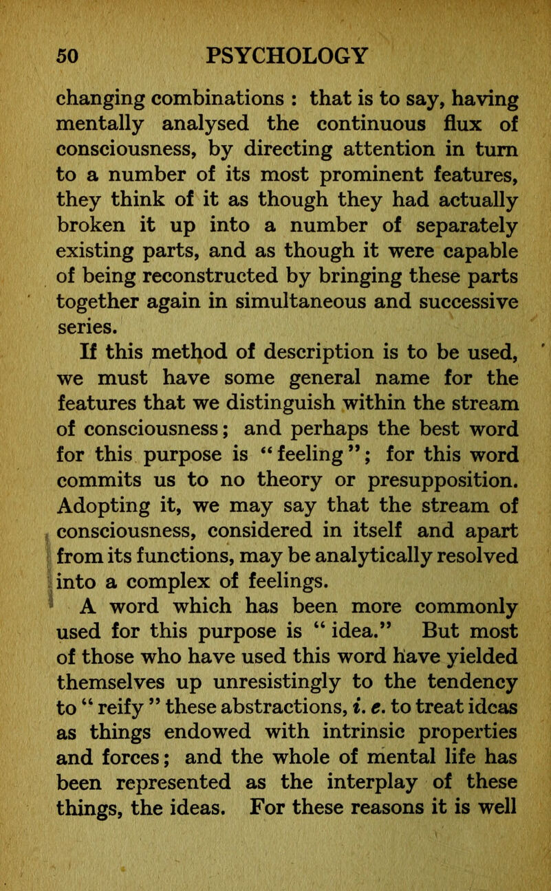 changing combinations : that is to say, having mentally analysed the continuous flux of consciousness, by directing attention in turn to a number of its most prominent features, they think of it as though they had actually broken it up into a number of separately existing parts, and as though it were capable of being reconstructed by bringing these parts together again in simultaneous and successive series. If this method of description is to be used, we must have some general name for the features that we distinguish within the stream of consciousness; and perhaps the best word for this purpose is “ feeling ”; for this word commits us to no theory or presupposition. Adopting it, we may say that the stream of consciousness, considered in itself and apart from its functions, may be analytically resolved into a complex of feelings. A word which has been more commonly used for this purpose is “ idea.” But most of those who have used this word have yielded themselves up unresistingly to the tendency to “ reify ” these abstractions, i. e. to treat ideas as things endowed with intrinsic properties and forces; and the whole of mental life has been represented as the interplay of these things, the ideas. For these reasons it is well