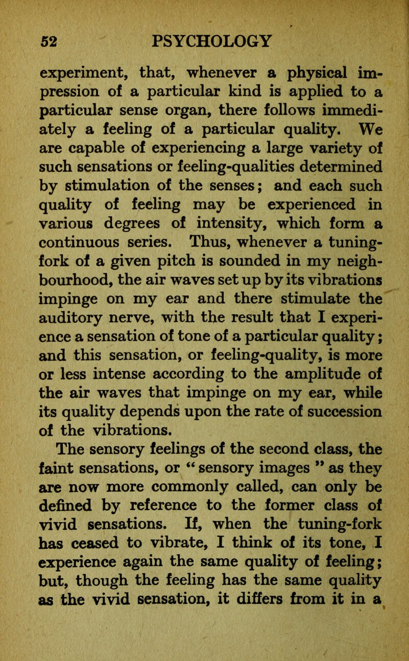 experiment, that, whenever a physical im- pression of a particular kind is applied to a particular sense organ, there follows immedi- ately a feeling of a particular quality. We are capable of experiencing a large variety of such sensations or feeling-qualities determined by stimulation of the senses; and each such quality of feeling may be experienced in various degrees of intensity, which form a continuous series. Thus, whenever a tuning- fork of a given pitch is sounded in my neigh- bourhood, the air waves set up by its vibrations impinge on my ear and there stimulate the auditory nerve, with the result that I experi- ence a sensation of tone of a particular quality; and this sensation, or feeling-quality, is more or less intense according to the amplitude of the air waves that impinge on my ear, while its quality depends upon the rate of succession of the vibrations. The sensory feelings of the second class, the faint sensations, or “ sensory images ” as they are now more commonly called, can only be defined by reference to the former class of vivid sensations. If, when the tuning-fork has ceased to vibrate, I think of its tone, I experience again the same quality of feeling; but, though the feeling has the same quality as the vivid sensation, it differs from it in a