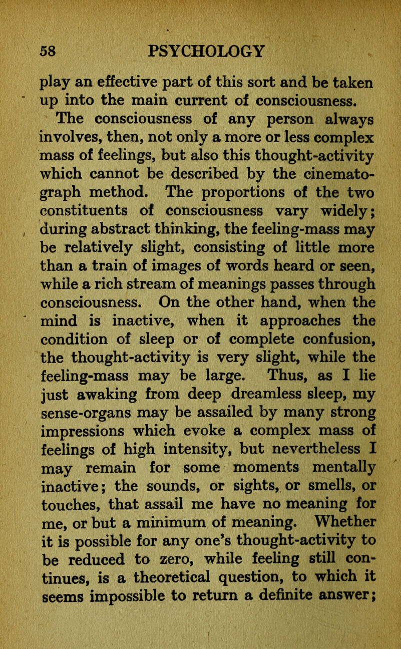 play an effective part of this sort and be taken up into the main current of consciousness. The consciousness of any person always involves, then, not only a more or less complex mass of feelings, but also this thought-activity which cannot be described by the cinemato- graph method. The proportions of the two constituents of consciousness vary widely; during abstract thinking, the feeling-mass may be relatively slight, consisting of little more than a train of images of words heard or seen, while a rich stream of meanings passes through consciousness. On the other hand, when the mind is inactive, when it approaches the condition of sleep or of complete confusion, the thought-activity is very slight, while the feeling-mass may be large. Thus, as I lie just awaking from deep dreamless sleep, my sense-organs may be assailed by many strong impressions which evoke a complex mass of feelings of high intensity, but nevertheless I may remain for some moments mentally inactive; the sounds, or sights, or smells, or touches, that assail me have no meaning for me, or but a minimum of meaning. Whether it is possible for any one’s thought-activity to be reduced to zero, while feeling still con- tinues, is a theoretical question, to which it seems impossible to return a definite answer;