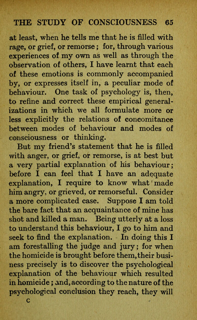 at least, when he tells me that he is filled with rage, or grief, or remorse; for, through various experiences of my own as well as through the observation of others, I have learnt that each of these emotions is commonly accompanied by, or expresses itself in, a peculiar mode of behaviour. One task of psychology is, then, to refine and correct these empirical general- izations in which we all formulate more or less explicitly the relations of concomitance between modes of behaviour and modes of consciousness or thinking. But my friend’s statement that he is filled with anger, or grief, or remorse, is at best but a very partial explanation of his behaviour; before I can feel that I have an adequate explanation, I require to know what'made him angry, or grieved, or remorseful. Consider a more complicated case. Suppose I am told the bare fact that an acquaintance of mine has shot and killed a man. Being utterly at a loss to understand this behaviour, I go to him and seek to find the explanation. In doing this I am forestalling the judge and jury; for when the homicide is brought before them, their busi- ness precisely is to discover the psychological explanation of the behaviour which resulted in homicide; and, according to the nature of the psychological conclusion they reach, they will c