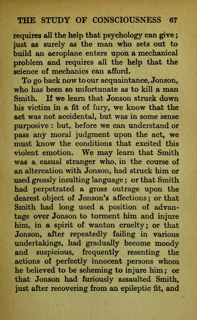 requires all the help that psychology can give; just as surely as the man who sets out to build an aeroplane enters upon a mechanical problem and requires all the help that the science of mechanics can afford. To go back now to our acquaintance, Jonson, who has been so unfortunate as to kill a man Smith. If we learn that Jonson struck down his victim in a fit of fury, we know that the act was not accidental, but was in some sense purposive : but, before we can understand or pass any moral judgment upon the act, we must know the conditions that excited this violent emotion. We may learn that Smith was a casual stranger who, in the course of an altercation with Jonson, had struck him or used grossly insulting language; or that Smith had perpetrated a gross outrage upon the dearest object of Jonson’s affections; or that Smith had long used a position of advan- tage over Jonson to torment him and injure him, in a spirit of wanton cruelty; or that Jonson, after repeatedly failing in various undertakings, had gradually become moody and suspicious, frequently resenting the actions of perfectly innocent persons whom he believed to be scheming to injure him; or that Jonson had furiously assaulted Smith, just after recovering from an epileptic fit, and