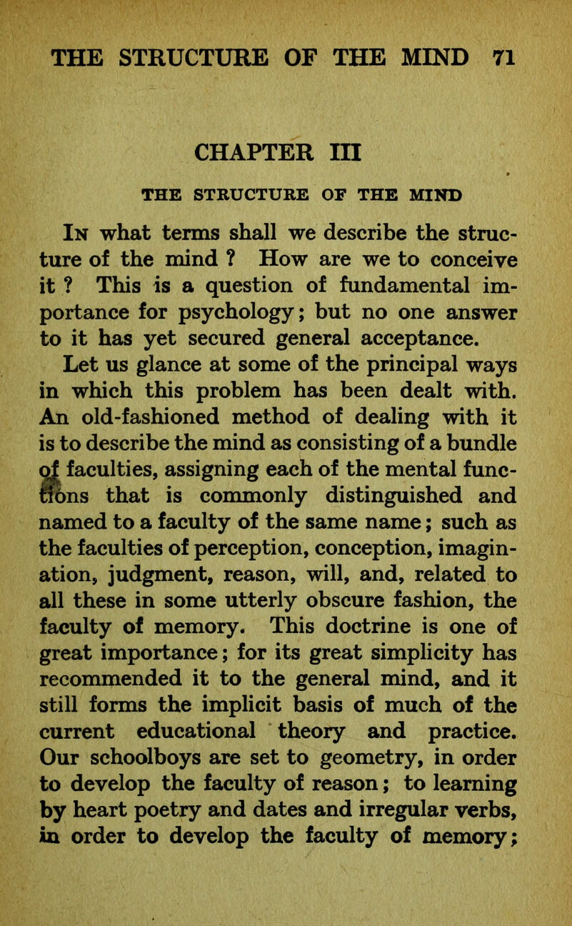 CHAPTER in THE STRUCTURE OF THE MIND In what terms shall we describe the struc- ture of the mind ? How are we to conceive it ? This is a question of fundamental im- portance for psychology; but no one answer to it has yet secured general acceptance. Let us glance at some of the principal ways in which this problem has been dealt with. An old-fashioned method of dealing with it is to describe the mind as consisting of a bundle of faculties, assigning each of the mental func- trons that is commonly distinguished and named to a faculty of the same name; such as the faculties of perception, conception, imagin- ation, judgment, reason, will, and, related to all these in some utterly obscure fashion, the faculty of memory. This doctrine is one of great importance; for its great simplicity has recommended it to the general mind, and it still forms the implicit basis of much of the current educational theory and practice. Our schoolboys are set to geometry, in order to develop the faculty of reason; to learning by heart poetry and dates and irregular verbs, in order to develop the faculty of memory;