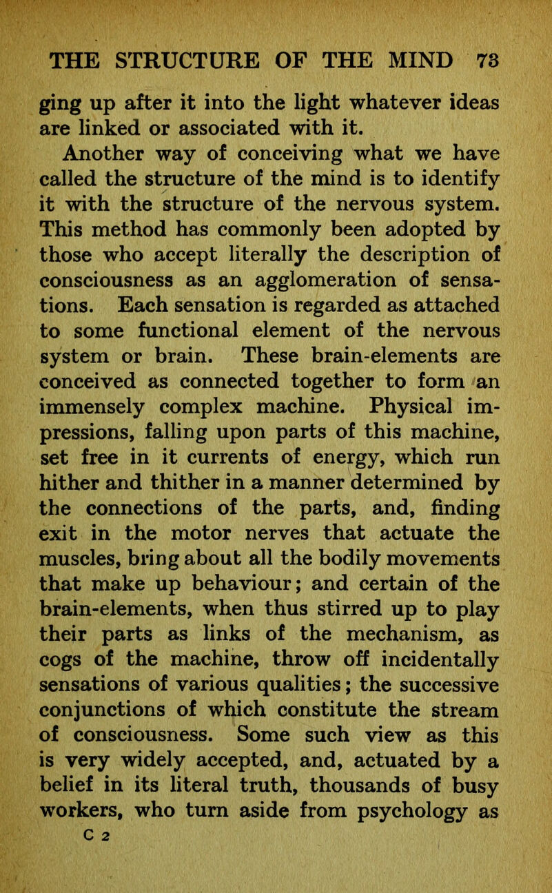 ging up after it into the light whatever ideas are linked or associated with it. Another way of conceiving what we have called the structure of the mind is to identify it with the structure of the nervous system. This method has commonly been adopted by those who accept literally the description of consciousness as an agglomeration of sensa- tions. Each sensation is regarded as attached to some functional element of the nervous system or brain. These brain-elements are conceived as connected together to form an immensely complex machine. Physical im- pressions, falling upon parts of this machine, set free in it currents of energy, which run hither and thither in a manner determined by the connections of the parts, and, finding exit in the motor nerves that actuate the muscles, bring about all the bodily movements that make up behaviour; and certain of the brain-elements, when thus stirred up to play their parts as links of the mechanism, as cogs of the machine, throw off incidentally sensations of various qualities; the successive conjunctions of which constitute the stream of consciousness. Some such view as this is very widely accepted, and, actuated by a belief in its literal truth, thousands of busy workers, who turn aside from psychology as