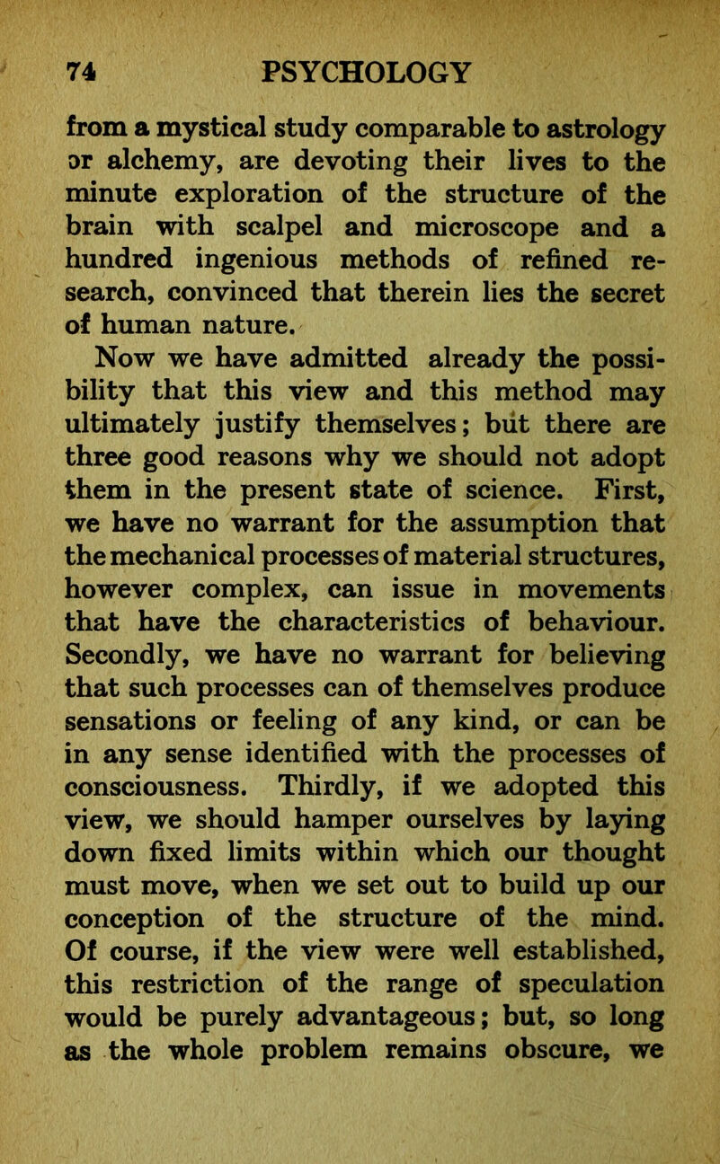 from a mystical study comparable to astrology or alchemy, are devoting their lives to the minute exploration of the structure of the brain with scalpel and microscope and a hundred ingenious methods of refined re- search, convinced that therein lies the secret of human nature. Now we have admitted already the possi- bility that this view and this method may ultimately justify themselves; but there are three good reasons why we should not adopt them in the present state of science. First, we have no warrant for the assumption that the mechanical processes of material structures, however complex, can issue in movements that have the characteristics of behaviour. Secondly, we have no warrant for believing that such processes can of themselves produce sensations or feeling of any kind, or can be in any sense identified with the processes of consciousness. Thirdly, if we adopted this view, we should hamper ourselves by laying down fixed limits within which our thought must move, when we set out to build up our conception of the structure of the mind. Of course, if the view were well established, this restriction of the range of speculation would be purely advantageous; but, so long as the whole problem remains obscure, we