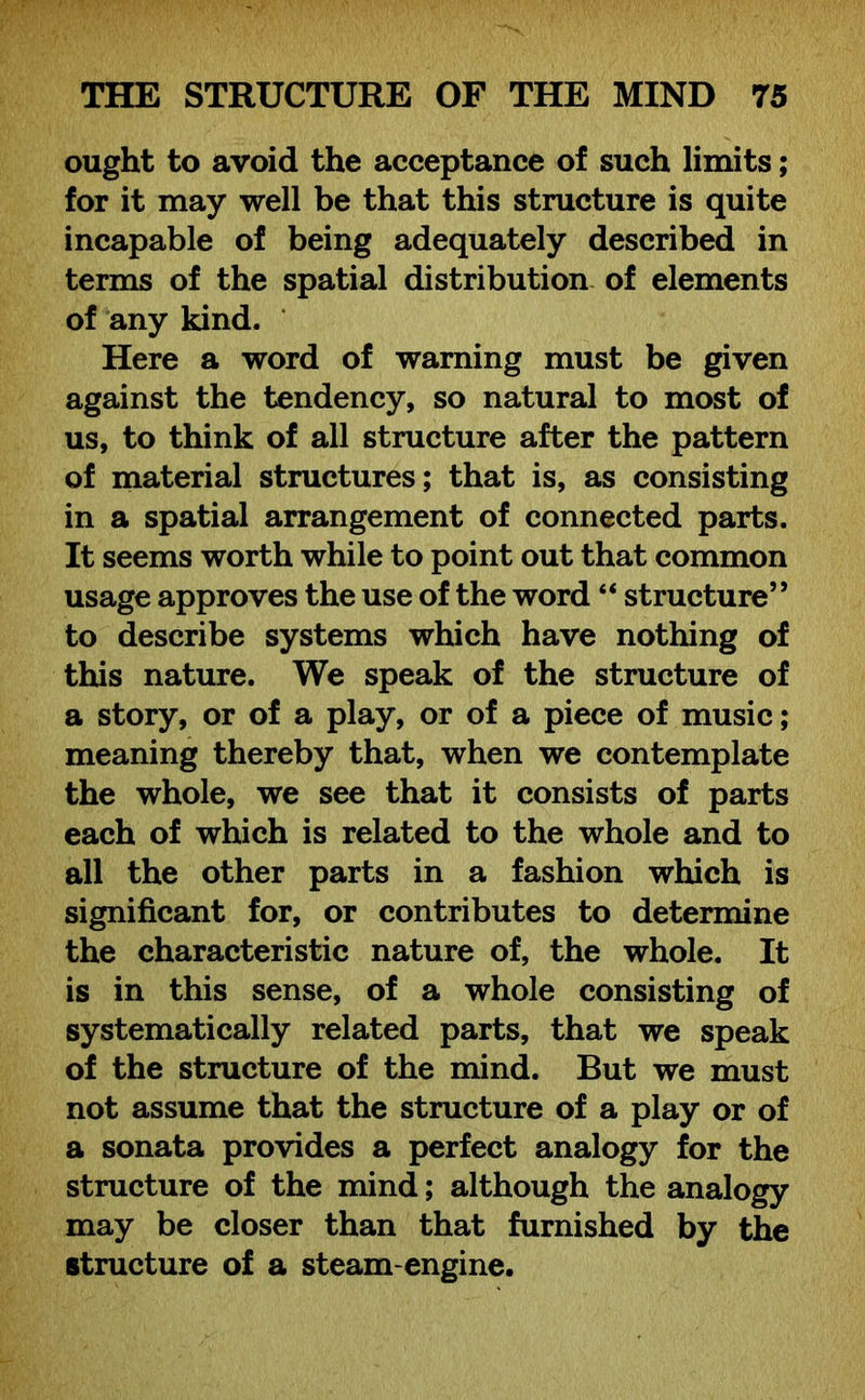 ought to avoid the acceptance of such limits; for it may well be that this structure is quite incapable of being adequately described in terms of the spatial distribution of elements of any kind. Here a word of warning must be given against the tendency, so natural to most of us, to think of all structure after the pattern of material structures; that is, as consisting in a spatial arrangement of connected parts. It seems worth while to point out that common usage approves the use of the word “ structure” to describe systems which have nothing of this nature. We speak of the structure of a story, or of a play, or of a piece of music; meaning thereby that, when we contemplate the whole, we see that it consists of parts each of which is related to the whole and to all the other parts in a fashion which is significant for, or contributes to determine the characteristic nature of, the whole. It is in this sense, of a whole consisting of systematically related parts, that we speak of the structure of the mind. But we must not assume that the structure of a play or of a sonata provides a perfect analogy for the structure of the mind; although the analogy may be closer than that furnished by the structure of a steam-engine.