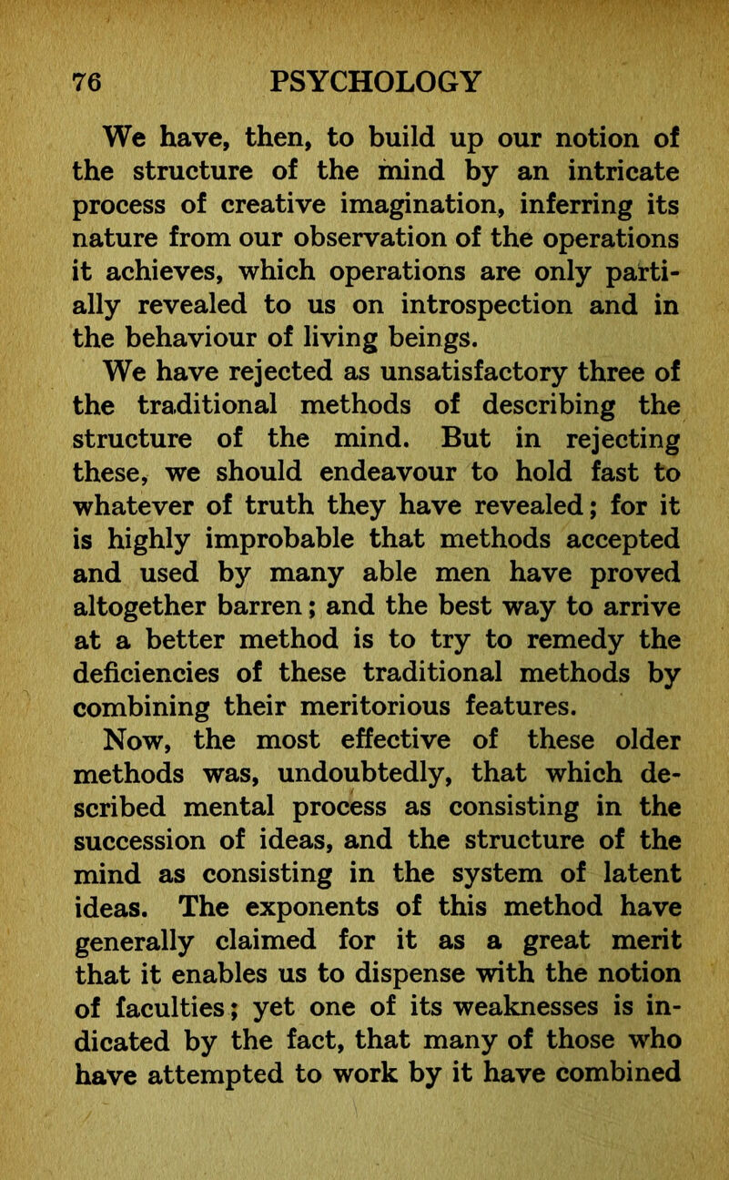We have, then, to build up our notion of the structure of the mind by an intricate process of creative imagination, inferring its nature from our observation of the operations it achieves, which operations are only parti- ally revealed to us on introspection and in the behaviour of living beings. We have rejected as unsatisfactory three of the traditional methods of describing the structure of the mind. But in rejecting these, we should endeavour to hold fast to whatever of truth they have revealed; for it is highly improbable that methods accepted and used by many able men have proved altogether barren; and the best way to arrive at a better method is to try to remedy the deficiencies of these traditional methods by combining their meritorious features. Now, the most effective of these older methods was, undoubtedly, that which de- scribed mental process as consisting in the succession of ideas, and the structure of the mind as consisting in the system of latent ideas. The exponents of this method have generally claimed for it as a great merit that it enables us to dispense with the notion of faculties; yet one of its weaknesses is in- dicated by the fact, that many of those who have attempted to work by it have combined