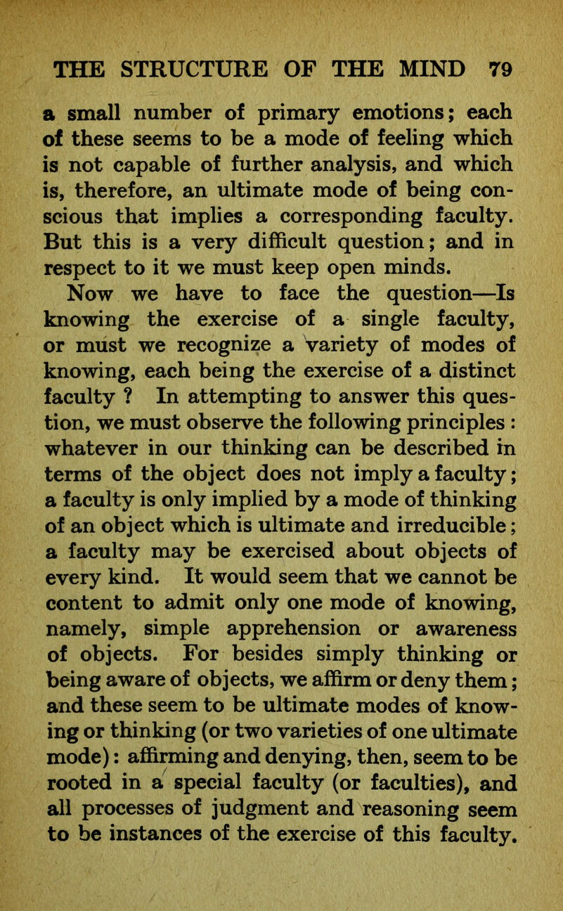 a small number of primary emotions; each of these seems to be a mode of feeling which is not capable of further analysis, and which is, therefore, an ultimate mode of being con- scious that implies a corresponding faculty. But this is a very difficult question; and in respect to it we must keep open minds. Now we have to face the question—Is knowing the exercise of a single faculty, or must we recognize a variety of modes of knowing, each being the exercise of a distinct faculty ? In attempting to answer this ques- tion, we must observe the following principles : whatever in our thinking can be described in terms of the object does not imply a faculty; a faculty is only implied by a mode of thinking of an object which is ultimate and irreducible; a faculty may be exercised about objects of every kind. It would seem that we cannot be content to admit only one mode of knowing, namely, simple apprehension or awareness of objects. For besides simply thinking or being aware of objects, we affirm or deny them; and these seem to be ultimate modes of know- ing or thinking (or two varieties of one ultimate mode): affirming and denying, then, seem to be rooted in a special faculty (or faculties), and all processes of judgment and reasoning seem to be instances of the exercise of this faculty.