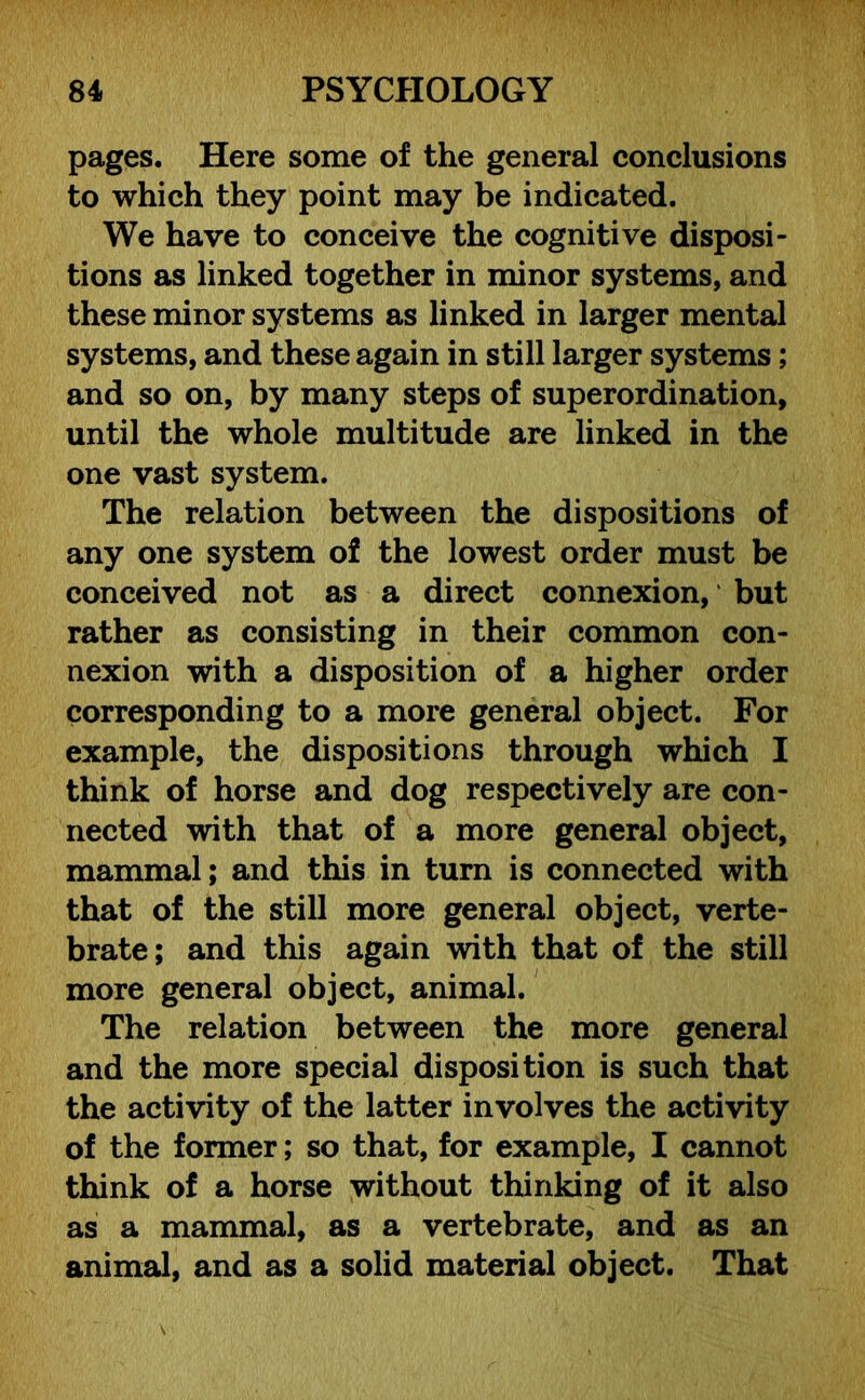 pages. Here some of the general conclusions to which they point may be indicated. We have to conceive the cognitive disposi- tions as linked together in minor systems, and these minor systems as linked in larger mental systems, and these again in still larger systems; and so on, by many steps of superordination, until the whole multitude are linked in the one vast system. The relation between the dispositions of any one system of the lowest order must be conceived not as a direct connexion, but rather as consisting in their common con- nexion with a disposition of a higher order corresponding to a more general object. For example, the dispositions through which I think of horse and dog respectively are con- nected with that of a more general object, mammal; and this in turn is connected with that of the still more general object, verte- brate; and this again with that of the still more general object, animal. The relation between the more general and the more special disposition is such that the activity of the latter involves the activity of the former; so that, for example, I cannot think of a horse without thinking of it also as a mammal, as a vertebrate, and as an animal, and as a solid material object. That