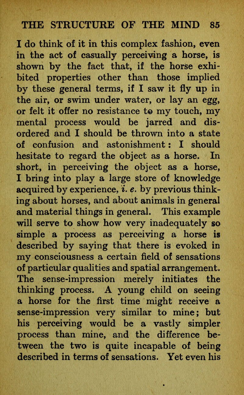 I do think of it in this complex fashion, even in the act of casually perceiving a horse, is shown by the fact that, if the horse exhi- bited properties other than those implied by these general terms, if I saw it fly up in the air, or swim under water, or lay an egg, or felt it offer no resistance t© my touch, my mental process would be jarred and dis- ordered and I should be thrown into a state of confusion and astonishment: I should hesitate to regard the object as a horse. In short, in perceiving the object as a horse, I bring into play a large store of knowledge acquired by experience, i. e. by previous think- ing about horses, and about animals in general and material things in general. This example will serve to show how very inadequately so simple a process as perceiving a horse is described by saying that there is evoked in my consciousness a certain field of sensations of particular qualities and spatial arrangement. The sense-impression merely initiates the thinking process. A young child on seeing a horse for the first time might receive a sense-impression very similar to mine; but his perceiving would be a vastly simpler process than mine, and the difference be- tween the two is quite incapable of being described in terms of sensations. Yet even his