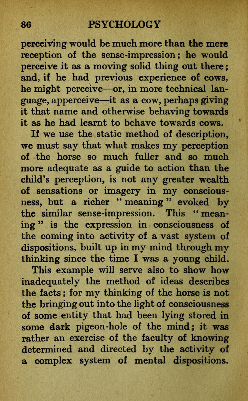 perceiving would be much more than the mere reception of the sense-impression; he would perceive it as a moving solid thing out there; and, if he had previous experience of cows, he might perceive—or, in more technical lan- guage, apperceive—it as a cow, perhaps giving it that name and otherwise behaving towards it as he had learnt to behave towards cows. If we use the static method of description, we must say that what makes my perception of the horse so much fuller and so much more adequate as a guide to action than the child’s perception, is not any greater wealth of sensations or imagery in my conscious- ness, but a richer “ meaning ” evoked by the similar sense-impression. This “ mean- ing ” is the expression in consciousness of the coming into activity of a vast system of dispositions, built up in my mind through my thinking since the time I was a young child. This example will serve also to show how inadequately the method of ideas describes the facts; for my thinking of the horse is not the bringing out into the light of consciousness of some entity that had been lying stored in some dark pigeon-hole of the mind; it was rather an exercise of the faculty of knowing determined and directed by the activity of a complex system of mental dispositions.