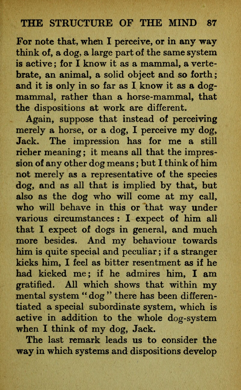 For note that, when I perceive, or in any way think of, a dog, a large part of the same system is active; for I know it as a mammal, a verte- brate, an animal, a solid object and so forth; and it is only in so far as I know it as a dog- mammal, rather than a horse-mammal, that the dispositions at work are different. Again, suppose that instead of perceiving merely a horse, or a dog, I perceive my dog, Jack. The impression has for me a still richer meaning; it means all that the impres- sion of any other dog means; but I think of him not merely as a representative of the species dog, and as all that is implied by that, but also as the dog who will come at my call, who will behave in this or that way under various circumstances : I expect of him all that I expect of dogs in general, and much more besides. And my behaviour towards him is quite special and peculiar; if a stranger kicks him, I feel as bitter resentment as if he had kicked me; if he admires him, I am gratified. All which shows that within my mental system “dog ” there has been differen- tiated a special subordinate system, which is active in addition to the whole dog-system when I think of my dog, Jack. The last remark leads us to consider the way in which systems and dispositions develop