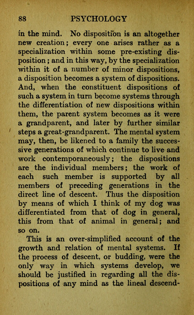 fn the mind. No disposition is an altogether new creation; every one arises rather as a specialization within some pre-existing dis- position ; and in this way, by the specialization within it of a number of minor dispositions, a disposition becomes a system of dispositions. And, when the constituent dispositions of such a system in turn become systems through the differentiation of new dispositions within them, the parent system becomes as it were a grandparent, and later by further similar steps a great-grandparent. The mental system may, then, be likened to a family the succes- sive generations of which continue to live and work contemporaneously; the dispositions are the individual members; the work of each such member is supported by all members of preceding generations in the direct line of descent. Thus the disposition by means of which I think of my dog was differentiated from that of dog in general, this from that of animal in general; and so on. This is an over-simplified account of the growth and relation of mental systems. If the process of descent, or budding, were the only way in which systems develop, we should be justified in regarding all the dis- positions of any mind as the lineal descend-