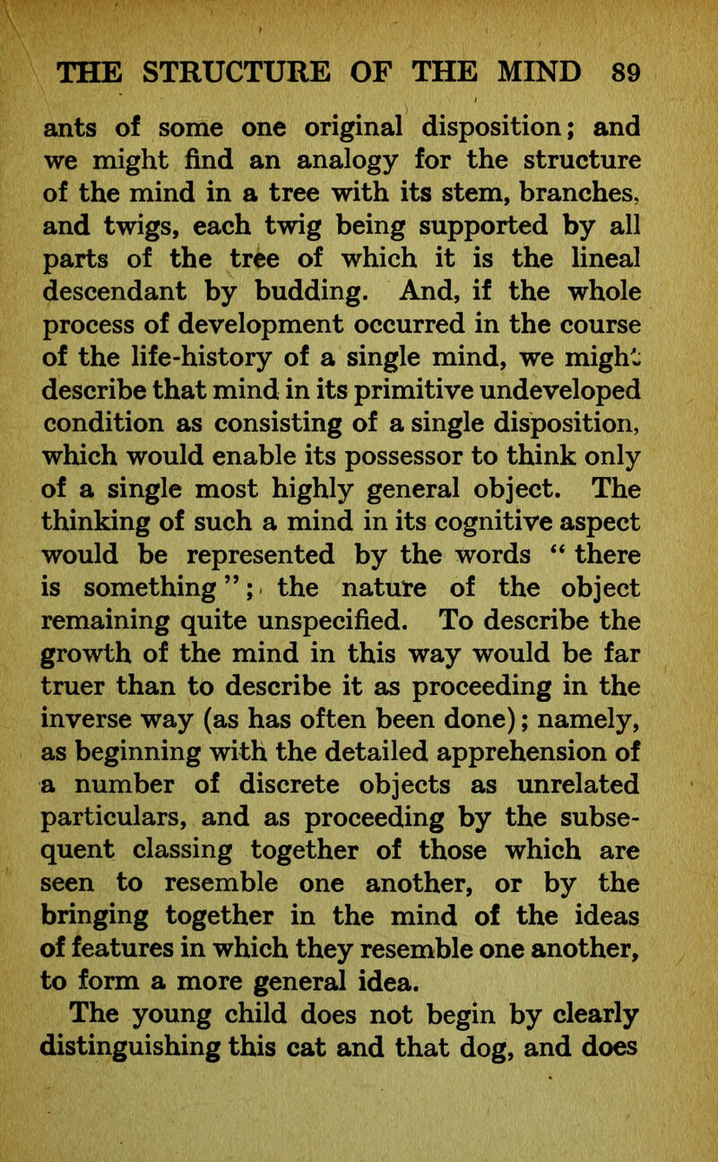 ants of some one original disposition; and we might find an analogy for the structure of the mind in a tree with its stem, branches, and twigs, each twig being supported by all parts of the tree of which it is the lineal descendant by budding. And, if the whole process of development occurred in the course of the life-history of a single mind, we might describe that mind in its primitive undeveloped condition as consisting of a single disposition, which would enable its possessor to think only of a single most highly general object. The thinking of such a mind in its cognitive aspect would be represented by the words “ there is something ”;. the nature of the object remaining quite unspecified. To describe the growth of the mind in this way would be far truer than to describe it as proceeding in the inverse way (as has often been done); namely, as beginning with the detailed apprehension of a number of discrete objects as unrelated particulars, and as proceeding by the subse- quent classing together of those which are seen to resemble one another, or by the bringing together in the mind of the ideas of features in which they resemble one another, to form a more general idea. The young child does not begin by clearly distinguishing this cat and that dog, and does