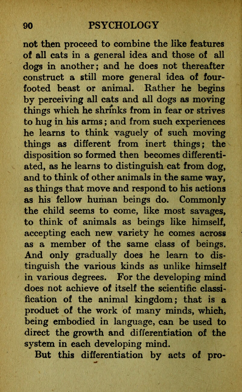 not then proceed to combine the like features of all cats in a general idea and those of all dogs in another; and he does not thereafter construct a still more general idea of four- footed beast or animal. Rather he begins by perceiving all cats and all dogs as moving things which he shrinks from in fear or strives to hug in his arms; and from such experiences he learns to think vaguely of such moving things as different from inert things; the disposition so formed then becomes differenti- ated, as he learns to distinguish cat from dog, and to think of other animals in the same way, as things that move and respond to his actions as his fellow human beings do. Commonly the child seems to come, like most savages, to think of animals as beings like himself, accepting each new variety he comes across as a member of the same class of beings. And only gradually does he learn to dis- tinguish the various kinds as unlike himself in various degrees. For the developing mind does not achieve of itself the scientific classi- fication of the animal kingdom; that is a product of the work of many minds, which, being embodied in language, can be used to direct the growth and differentiation of the system in each developing mind. But this differentiation by acts of pro-