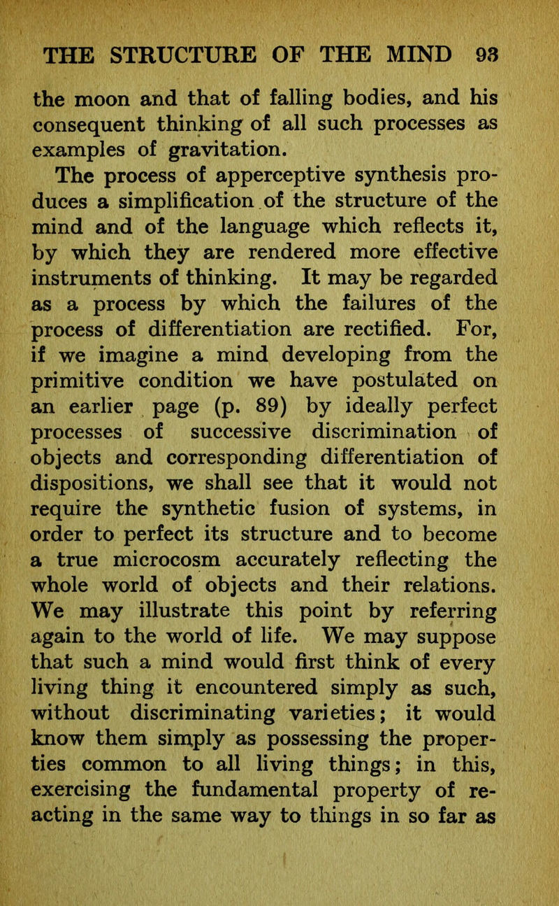 the moon and that of falling bodies, and his consequent thinking of all such processes as examples of gravitation. The process of apperceptive synthesis pro- duces a simplification of the structure of the mind and of the language which reflects it, by which they are rendered more effective instruments of thinking. It may be regarded as a process by which the failures of the process of differentiation are rectified. For, if we imagine a mind developing from the primitive condition we have postulated on an earlier page (p. 89) by ideally perfect processes of successive discrimination of objects and corresponding differentiation of dispositions, we shall see that it would not require the synthetic fusion of systems, in order to perfect its structure and to become a true microcosm accurately reflecting the whole world of objects and their relations. We may illustrate this point by referring again to the world of life. We may suppose that such a mind would first think of every living thing it encountered simply as such, without discriminating varieties; it would know them simply as possessing the proper- ties common to all living things; in this, exercising the fundamental property of re- acting in the same way to things in so far as