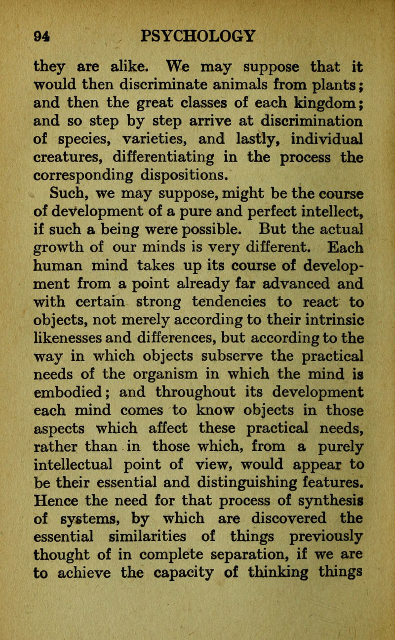 they are alike. We may suppose that it would then discriminate animals from plants; and then the great classes of each kingdom; and so step by step arrive at discrimination of species, varieties, and lastly, individual creatures, differentiating in the process the corresponding dispositions. Such, we may suppose, might be the course of development of a pure and perfect intellect, if such a being were possible. But the actual growth of our minds is very different. Each human mind takes up its course of develop- ment from a point already far advanced and with certain strong tendencies to react to objects, not merely according to their intrinsic likenesses and differences, but according to the way in which objects subserve the practical needs of the organism in which the mind is embodied; and throughout its development each mind comes to know objects in those aspects which affect these practical needs, rather than in those which, from a purely intellectual point of view, would appear to be their essential and distinguishing features. Hence the need for that process of synthesis of systems, by which are discovered the essential similarities of things previously thought of in complete separation, if we are to achieve the capacity of thinking things