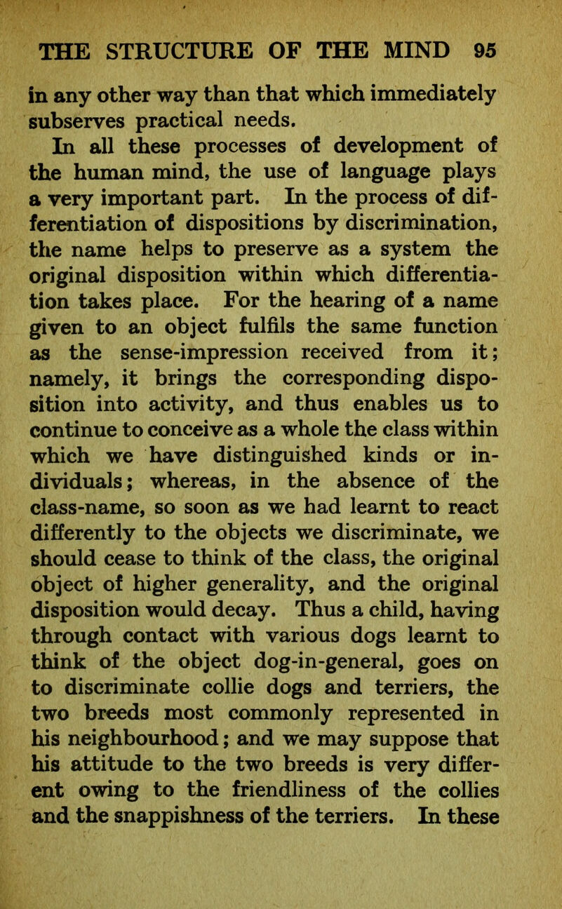 in any other way than that which immediately subserves practical needs. In all these processes of development of the human mind, the use of language plays a very important part. In the process of dif- ferentiation of dispositions by discrimination, the name helps to preserve as a system the original disposition within which differentia- tion takes place. For the hearing of a name given to an object fulfils the same function as the sense-impression received from it; namely, it brings the corresponding dispo- sition into activity, and thus enables us to continue to conceive as a whole the class within which we have distinguished kinds or in- dividuals; whereas, in the absence of the class-name, so soon as we had learnt to react differently to the objects we discriminate, we should cease to think of the class, the original object of higher generality, and the original disposition would decay. Thus a child, having through contact with various dogs learnt to think of the object dog-in-general, goes on to discriminate collie dogs and terriers, the two breeds most commonly represented in his neighbourhood; and we may suppose that his attitude to the two breeds is very differ- ent owing to the friendliness of the collies and the snappishness of the terriers. In these