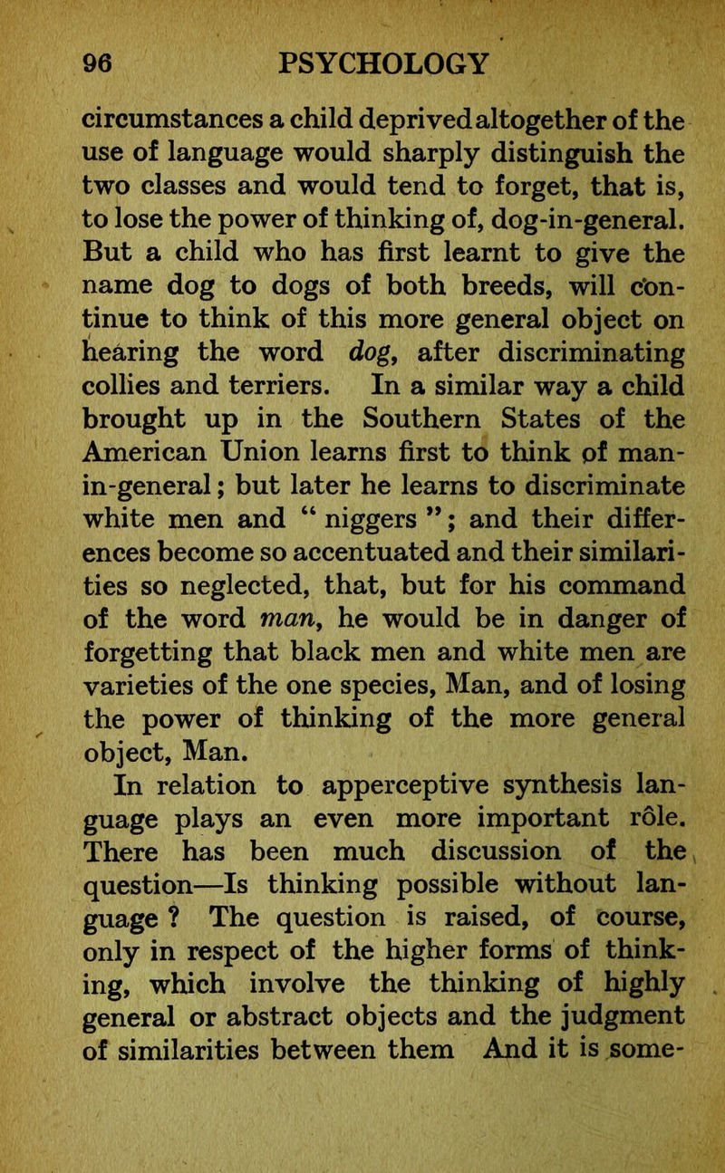 circumstances a child deprived altogether of the use of language would sharply distinguish the two classes and would tend to forget, that is, to lose the power of thinking of, dog-in-general. But a child who has first learnt to give the name dog to dogs of both breeds, will con- tinue to think of this more general object on hearing the word dog, after discriminating collies and terriers. In a similar way a child brought up in the Southern States of the American Union learns first to think of man- in-general ; but later he learns to discriminate white men and “ niggers ”; and their differ- ences become so accentuated and their similari- ties so neglected, that, but for his command of the word man, he would be in danger of forgetting that black men and white men are varieties of the one species, Man, and of losing the power of thinking of the more general object, Man. In relation to apperceptive synthesis lan- guage plays an even more important role. There has been much discussion of the question—Is thinking possible without lan- guage ? The question is raised, of course, only in respect of the higher forms of think- ing, which involve the thinking of highly general or abstract objects and the judgment of similarities between them Amd it is some-
