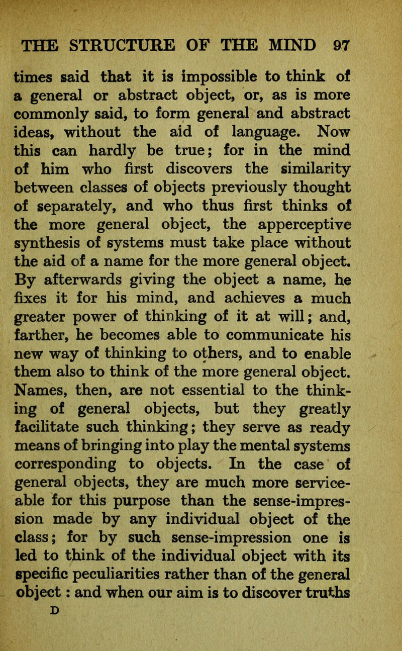 times said that it is impossible to think of a general or abstract object, or, as is more commonly said, to form general and abstract ideas, without the aid of language. Now this can hardly be true; for in the mind of him who first discovers the similarity between classes of objects previously thought of separately, and who thus first thinks of the more general object, the apperceptive synthesis of systems must take place without the aid of a name for the more general object. By afterwards giving the object a name, he fixes it for his mind, and achieves a much greater power of thinking of it at will; and, farther, he becomes able to communicate his new way of thinking to others, and to enable them also to think of the more general object. Names, then, are not essential to the think- ing of general objects, but they greatly facilitate such thinking; they serve as ready means of bringing into play the mental systems corresponding to objects. In the case of general objects, they are much more service- able for this purpose than the sense-impres- sion made by any individual object of the class; for by such sense-impression one is led to think of the individual object with its specific peculiarities rather than of the general object: and when our aim is to discover truths D