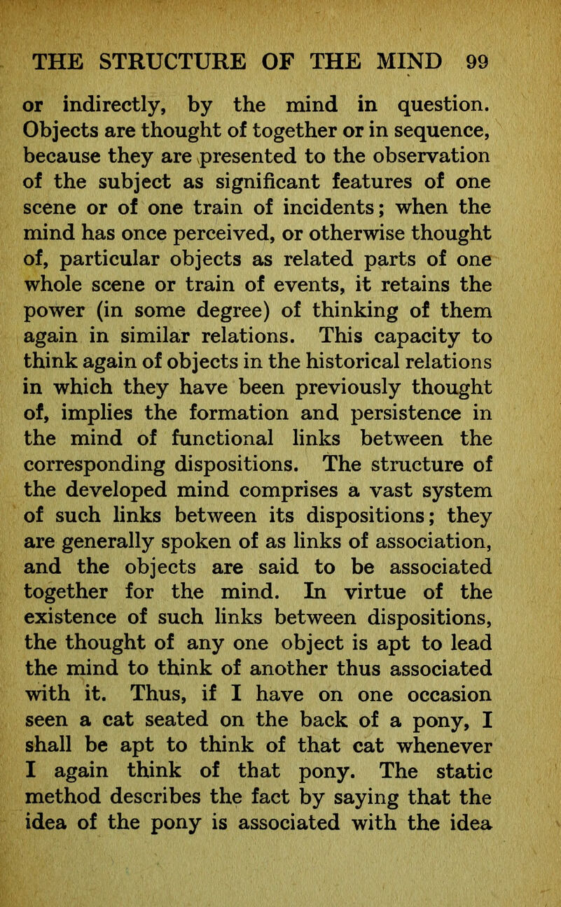 or indirectly, by the mind in question. Objects are thought of together or in sequence, because they are presented to the observation of the subject as significant features of one scene or of one train of incidents; when the mind has once perceived, or otherwise thought of, particular objects as related parts of one whole scene or train of events, it retains the power (in some degree) of thinking of them again in similar relations. This capacity to think again of objects in the historical relations in which they have been previously thought of, implies the formation and persistence in the mind of functional links between the corresponding dispositions. The structure of the developed mind comprises a vast system of such links between its dispositions; they are generally spoken of as links of association, and the objects are said to be associated together for the mind. In virtue of the existence of such links between dispositions, the thought of any one object is apt to lead the mind to think of another thus associated with it. Thus, if I have on one occasion seen a cat seated on the back of a pony, I shall be apt to think of that cat whenever I again think of that pony. The static method describes the fact by saying that the idea of the pony is associated with the idea