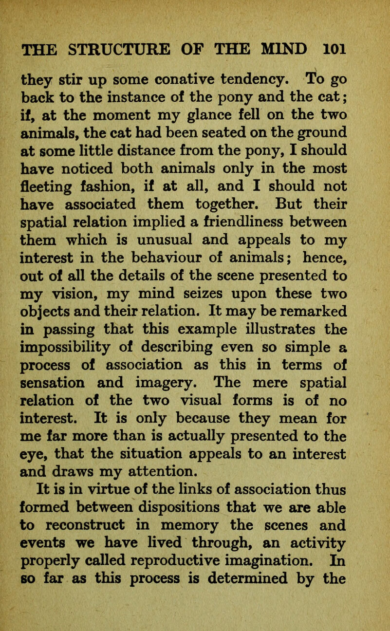 they stir up some conative tendency. To go back to the instance of the pony and the cat; if, at the moment my glance fell on the two animals, the cat had been seated on the ground at some little distance from the pony, I should have noticed both animals only in the most fleeting fashion, if at all, and I should not have associated them together. But their spatial relation implied a friendliness between them which is unusual and appeals to my interest in the behaviour of animals; hence, out of all the details of the scene presented to my vision, my mind seizes upon these two objects and their relation. It may be remarked in passing that this example illustrates the impossibility of describing even so simple a process of association as this in terms of sensation and imagery. The mere spatial relation of the two visual forms is of no interest. It is only because they mean for me far more than is actually presented to the eye, that the situation appeals to an interest and draws my attention. It is in virtue of the links of association thus formed between dispositions that we are able to reconstruct in memory the scenes and events we have lived through, an activity properly called reproductive imagination. In so far as this process is determined by the