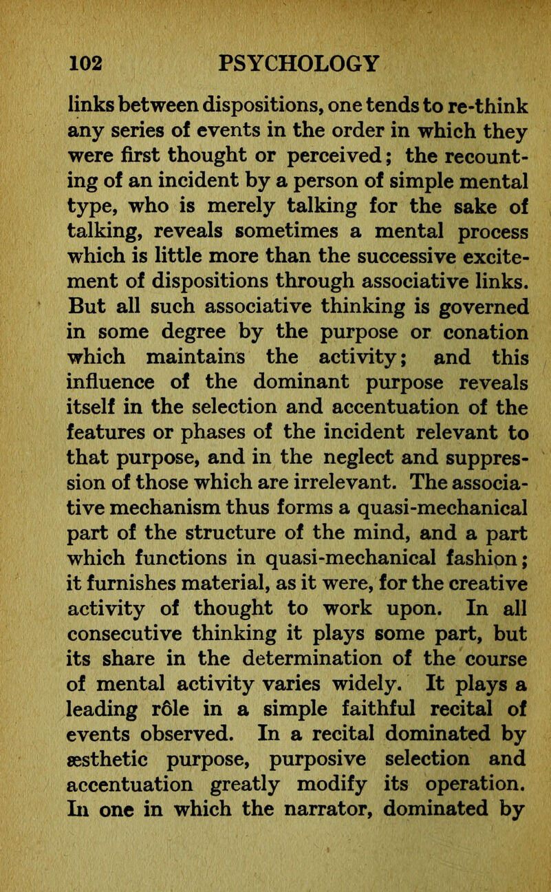 links between dispositions, one tends to re-think any series of events in the order in which they were first thought or perceived; the recount- ing of an incident by a person of simple mental type, who is merely talking for the sake of talking, reveals sometimes a mental process which is little more than the successive excite- ment of dispositions through associative links. But all such associative thinking is governed in some degree by the purpose or conation which maintains the activity; and this influence of the dominant purpose reveals itself in the selection and accentuation of the features or phases of the incident relevant to that purpose, and in the neglect and suppres- sion of those which are irrelevant. The associa- tive mechanism thus forms a quasi-mechanical part of the structure of the mind, and a part which functions in quasi-mechanical fashion; it furnishes material, as it were, for the creative activity of thought to work upon. In all consecutive thinking it plays some part, but its share in the determination of the course of mental activity varies widely. It plays a leading r61e in a simple faithful recital of events observed. In a recital dominated by aesthetic purpose, purposive selection and accentuation greatly modify its operation. In one in which the narrator, dominated by
