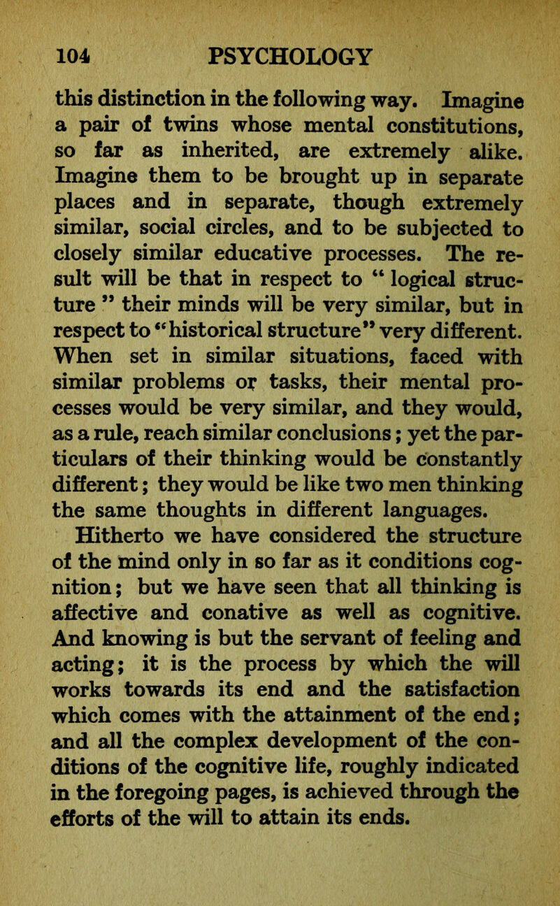 this distinction in the following way. Imagine a pair of twins whose mental constitutions, so far as inherited, are extremely alike. Imagine them to be brought up in separate places and in separate, though extremely similar, social circles, and to be subjected to closely similar educative processes. The re- sult will be that in respect to “ logical struc- ture ” their minds will be very similar, but in respect to “historical structure” very different. When set in similar situations, faced with similar problems or tasks, their mental pro- cesses would be very similar, and they would, as a rule, reach similar conclusions; yet the par- ticulars of their thinking would be constantly different; they would be like two men thinking the same thoughts in different languages. Hitherto we have considered the structure of the mind only in so far as it conditions cog- nition; but we have seen that all thinking is affective and conative as well as cognitive. And knowing is but the servant of feeling and acting; it is the process by which the will works towards its end and the satisfaction which comes with the attainment of the end; and all the complex development of the con- ditions of the cognitive life, roughly indicated in the foregoing pages, is achieved through the efforts of the will to attain its ends.